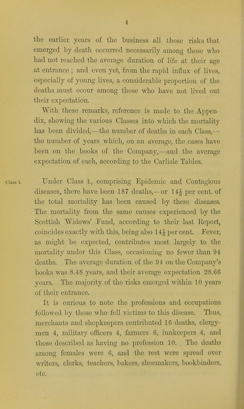 the earlier years of tlie business all those risks that eraerged by death occurred necessarily among those who had not reached the average duration of life at their age at entrance ; and even yet, from the rapid influx of lives, especially of young lives, a considerable proportion of the deaths must occur among those who have not lived out their expectation. With these remarks, reference is made to the Appen- dix, showing the various Classes into which the mortality has been divided,—the number of deaths in each Class,— the number of years which, on an average, the cases have been on the books of the Company,—and the average expectation of each, according to the Carlisle Tables. Class 1. Under Class I., comprising Epidemic and Contagious diseases, there have been 187 deaths,—or 14^ per cent, of the total mortality has been caused by these diseases. The mortality from the same causes experienced by the Scottish Widows' Fund, according to their last Eeport, coincides exactly with this, being also 14 J per cent. Fever, as might be expected, contributes most largely to the mortality under this Class, occasioning no fewer than 94 deaths. The average duration of the 94 on the Company's books was 8.48 years, and their average expectation 28.66 years. The majority of the risks emerged within 10 years of their entrance. It is curious to note the professions and occupations followed by those who fell victims to this disease. Thus, merchants and shopkeepers contributed 16 deaths, clerg}'- men 4, military officers 4, farmers 6, innkeepers 4, and those described as having no profession 10. The deaths among females were 6, and the rest were spread over writers, clerks, teacliers, bakers, shoemakers, bookbiudere, etc.