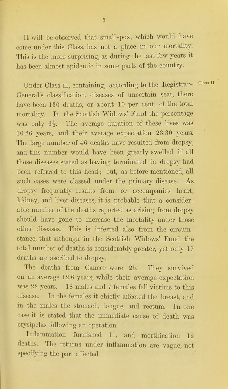 It will be observed that small-pox, which would have come vmder this Class, has not a place in our mortality. This is the more surprising, as during the last few years it has been almost epidemic in some parts of the country. Under Class ii., containing, according to the Eegistrar- General's classification, diseases of uncertain seat, there have been 130 deaths, or about 10 per cent, of the total mortality. In the Scottish Widows' Fund the percentage was only 6^^. The average duration of these lives was 10.26 years, and their average expectation 23.30 years. The large number of 46 deaths have resulted from dropsy, and this number would have been greatly swelled if all those diseases stated as having terminated in dropsy had been referred to this head; but, as before mentioned, all such cases were classed under the primary disease. As dropsy frequently results from, or accompanies heart, Iddney, and liver diseases, it is probable that a consider- able number of the deaths reported as arising from dropsy should have gone to increase the mortality under those other diseases. This is inferred also from the circum- stance, that although in the Scottish Widows' Fund the total number of deaths is considerably greater, yet only 17 deaths are ascribed to dropsy. The deaths from Cancer were 25. They survived on an average 12.6 years, while their average expectation was 22 years. 18 males and 7 females fell victims to this disease. In the females it chiefly affected the breast, and in the males the stomach, tongue, and rectum. In one case it is stated that the immediate cause of death was erysipelas following an operation. Inflammation furnished 11, and mortification 12 deaths. The returns under inflammation are vacue, not specifying the part alTected.