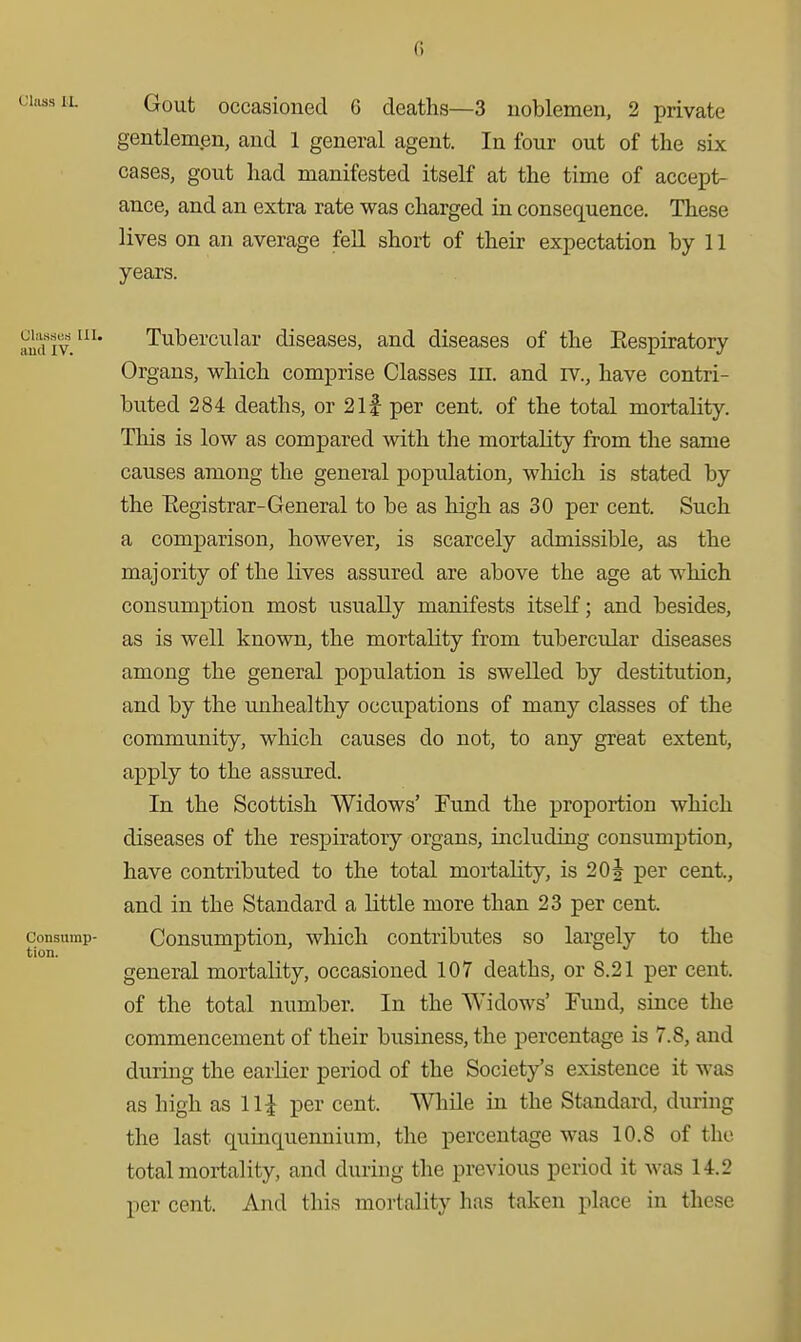 () jiassiL Gout occasioned G deaths—3 noblemen, 2 private gentlemen, and 1 general agent. In four out of the six cases, gout had manifested itself at the time of accept- ance, and an extra rate was charged in consequence. These lives on an average fell short of their expectation by 11 years. muv'' Tubercular diseases, and diseases of the Eespiratory Organs, which comprise Classes iii. and rv., have contri- buted 284 deaths, or 2if per cent, of the total mortality. This is low as compared with the mortality from the same causes among the general population, which is stated by the Eegistrar-General to be as high as 30 per cent. Such a comparison, however, is scarcely admissible, as the majority of the lives assured are above the age at which consumption most usually manifests itself; and besides, as is well known, the mortality from tubercular diseases among the general population is swelled by destitution, and by the unhealthy occupations of many classes of the community, which causes do not, to any great extent, apply to the assured. In the Scottish Widows' Fund the proportion which diseases of the respiratory organs, including consumption, have contributed to the total mortality, is 20^ per cent, and in the Standard a little more than 23 per cent. consump- Consumptiou, which contributes so largely to the tion. general mortality, occasioned 107 deaths, or 8.21 per cent, of the total number. In the Widows' Fund, since the commencement of their business, the percentage is 7.8, and during the earlier period of the Society's existence it was as high as 111 per cent. While in the Standard, during the last quinquennium, the percentage was 10.8 of the total mortality, and during the previous period it was 14.2 per cent. And this mortality has taken place in these