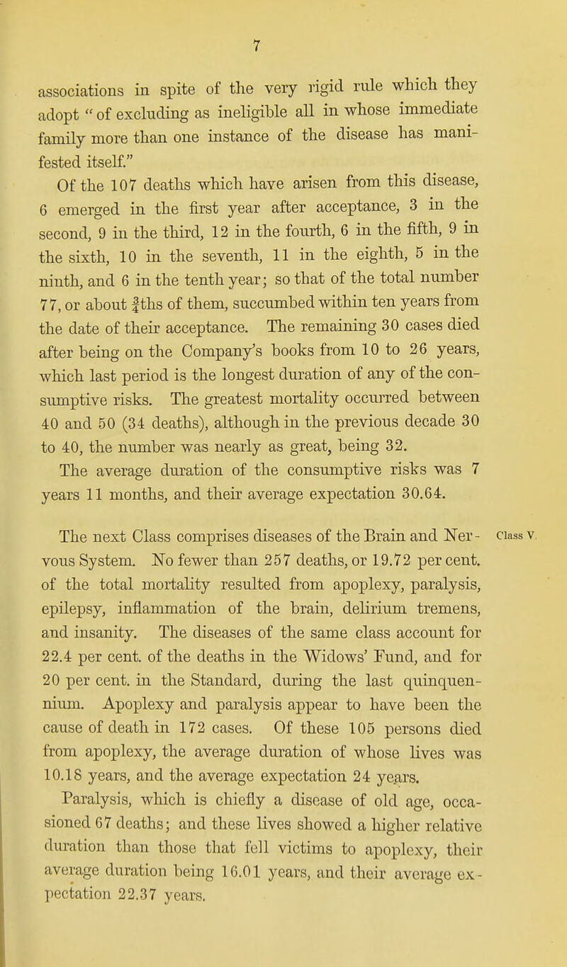 associations in spite of tlie very rigid rule which they adopt  of excluding as ineligible aU in whose immediate family more than one instance of the disease has mani- fested itself. Of the 107 deaths which have arisen from this disease, 6 emerged in the first year after acceptance, 3 in the second, 9 in the third, 12 in the fourth, 6 in the fifth, 9 in the sixth, 10 in the seventh, 11 in the eighth, 5 in the ninth, and 6 in the tenth year; so that of the total number 77, or about fths of them, succumbed within ten years from the date of their acceptance. The remaining 30 cases died after being on the Company's books from 10 to 26 years, which last period is the longest duration of any of the con- sumptive risks. The greatest mortality occurred between 40 and 50 (34 deaths), although in the previous decade 30 to 40, the number was nearly as great, being 32. The average duration of the consumptive risks was 7 years 11 months, and their average expectation 30.64. The next Class comprises diseases of the Brain and l^er- ciass v. vous System. ISTo fewer than 257 deaths, or 19.72 per cent, of the total mortality resulted from apoplexy, paralysis, epilepsy, inflammation of the brain, delirium tremens, and insanity. The diseases of the same class account for 22.4 per cent, of the deaths in the Widows' Fund, and for 20 per cent, in the Standard, during the last quinquen- nium. Apoplexy and paralysis appear to have been the cause of death in 172 cases. Of these 105 persons died from apoplexy, the average duration of whose lives was 10.18 years, and the average expectation 24 ye^rs. Paralysis, which is chiefly a disease of old age, occa- sioned 67 deaths; and these lives showed a higher relative duration than those that fell victims to apoplexy, their average duration being 16.01 years, and their average ex- pectation 22.37 years.