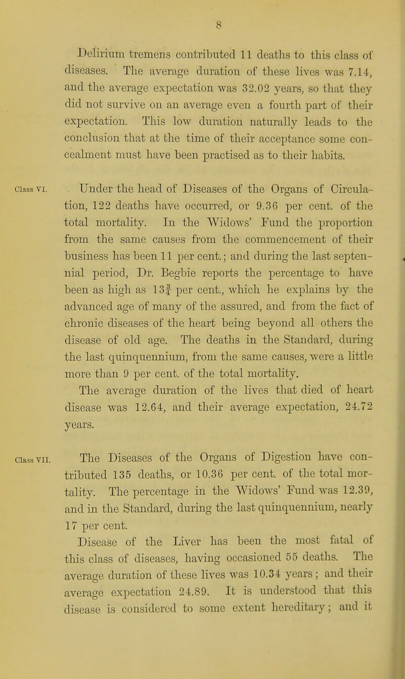 Delirium tremens contributed 11 deaths to this class of diseases. The average duration of these lives was 7.14, and the average expectation was 32.02 years, so that they did not survive on an average even a fourth part of their expectation. This low duration naturally leads to the conclusion that at the time of their acceptance some con- cealment must have been practised as to their habits. Class VI. . Under the head of Diseases of the Organs of Circula- tion, 122 deaths have occurred, or 9.36 per cent, of the total mortality. In the Widows' Fund the proportion from the same causes from the commencement of their business has been 11 per cent.; and during the last septen- nial period, Dr. Begbie reports the percentage to have been as high as 13f per cent., which he explains by the advanced age of many of the assured, and from the fact of chronic diseases of the heart being beyond all others the disease of old age. The deaths in the Standard, diu-ing the last quinquennium, from the same causes, were a little more than 9 per cent, of the total mortality. The average duration of the lives that died of heart disease was 12.64, and their average expectation, 24.72 years. Class VII. The Diseases of the Organs of Digestion have con- tributed 135 deaths, or 10.36 per cent, of the total mor- tality. The percentage in the Widows' Fund was 12.39, and in the Standard, during the last quinquennium, nearly 17 per cent. Disease of the Liver has been the most fatal of this class of diseases, having occasioned 55 deaths. The average duration of these lives was 10.34 years; and their average expectation 24.89. It is understood that this disease is considered to some extent hereditary; and it