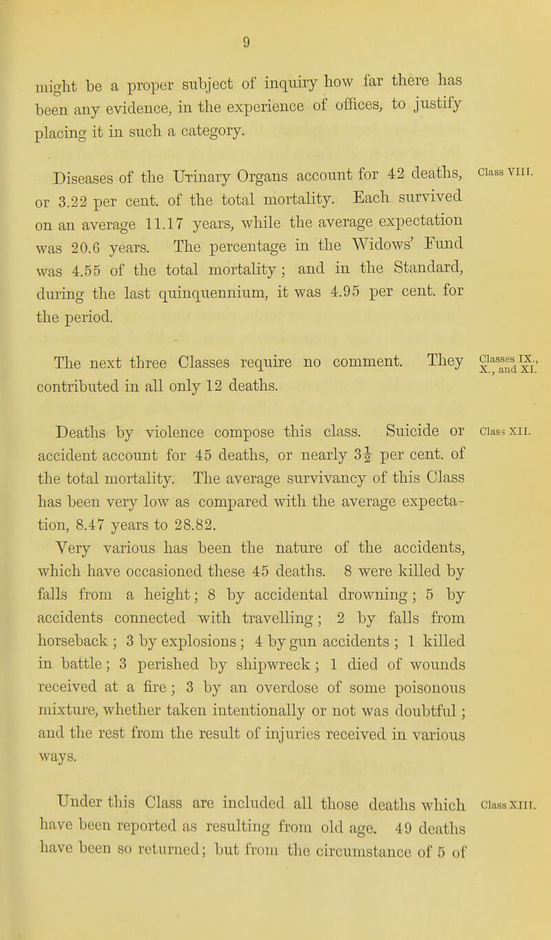 might be a proper subject of inquiiy how far there has been any evidence, in the experience of offices, to justify placing it in such a category. Diseases of the UTinary Organs account for 42 deaths, class viii. or 3.22 per cent, of the total mortality. Each survived on an average 11.17 years, while the average expectation was 20.6 years. The percentage in the Widows' Fund was 4.55 of the total mortality; and in the Standard, during the last quinquennium, it was 4.95 per cent, for the period. The next three Classes require no comment. They contributed in all only 12 deaths. Deaths by violence compose this class. Suicide or ciassxii. accident account for 45 deaths, or nearly 3^^ per cent, of the total mortality. The average survivancy of this Class has been very low as compared with the average expecta- tion, 8.47 years to 28.82. Very various has been the nature of the accidents, which have occasioned tliese 45 deaths. 8 were killed by falls from a height; 8 by accidental drowning ; 5 by accidents connected with travelling; 2 by falls from horseback ; 3 by explosions ; 4 by gun accidents ; 1 killed in battle; 3 perished by shipwreck; 1 died of wounds received at a fire; 3 by an overdose of some poisonous mixture, whether taken intentionally or not was doubtful; and the rest from the result of injuries received in various ways. Under this Class are included all those deaths which ciassxin. have been reported as resulting from old age. 49 deaths have been so returned; but from the circumstance of 5 of