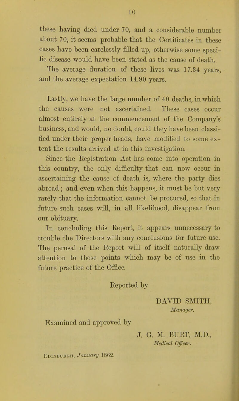 these having died under 70, and a considerable number about 70, it seems probable that the Certificates in these cases have been carelessly filled up, otherwise some speci- fic disease would have been stated as the cause of death. The average duration of these lives was 17.34 years, and the average expectation 14.90 years. Lastly, we have the large number of 40 deaths, in which the causes were not ascertained. These cases occiir almost entirely at the commencement of the Company's business, and would, no doubt, could they have been classi- fied under their proper heads, have modified to some ex- tent the results arrived at in this investigation. Since the Eegistration Act has come into operation in this country, the only difficulty that can now occur in ascertaining the cause of death is, where the party dies abroad; and even when this happens, it must be but very rarely that the information cannot be procured, so that in future such cases will, in all likelihood, disappear from our obituary. In concluding this Eeport, it appears unnecessary to trouble the Directors with any conclusions for future use. The perusal of the Eeport will of itself naturally draw attention to those points which may be of use in the future practice of the Office. Eeported by DAVID SMITH. Manager. Examined and approved by J. G. M. BUET, KD., Medical Officer. EoiNBURCiH, Janvxvry 18(52.