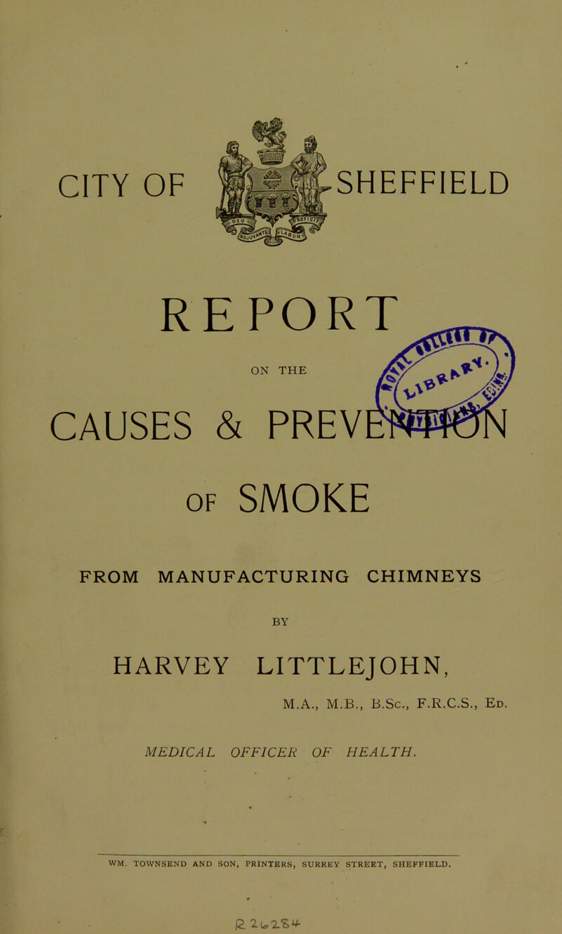 CITY OF SHEFFIELD R CAUSES of SMOKE EPORT ON THE & PREY FROM MANUFACTURING CHIMNEYS HARVEY LITTLEJOHN, M.A., M.B., B.Sc., F.R.C.S., Ed. MEDICAL OFFICER OF HEALTH. WM. TOWNSEND AND SON, PRINTERS, SURREY STREET, SHEFFIELD. 12 lio'LZV'