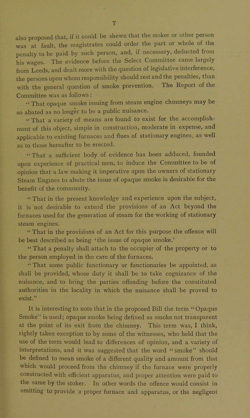 also proposed that, if it could be shewn that the stoker or other person was at fault, the magistrates could order the part or whole of the penalty to be paid by such person, and, if necessary, deducted from his wages. The evidence before the Select Committee came largely from Leeds, and dealt more with the question of legislative interference, the persons upon whom responsibility should rest and the penalties, than with the general question of smoke prevention. The Report of the Committee was as follows : “ That opaque smoke issuing from steam engine chimneys may be so abated as no longer to be a public nuisance. “ That a variety of means are found to exist for the accomplish- ment of this object, simple in construction, moderate in expense, and applicable to existing furnaces and flues of stationary engines, as well as to those hereafter to be erected. “ That a sufficient body of evidence has been adduced, founded upon experience of practical men, to induce the Committee to be of opinion that a law making it imperative upon the owners of stationary Steam Engines to abate the issue of opaque smoke-is desirable for the benefit of the community. “ That in the present knowledge and experience upon the subject, it is not desirable to extend the provisions of an Act beyond the furnaces used for the generation of steam for the working of stationary steam engines. “ That in the provisions of an Act for this purpose the offence will be best described as being ‘the issue of opaque smoke.’ “ That a penalty shall attach to the occupier of the property or to the person employed in the care of the furnaces. “ That some public functionary or functionaries be appointed, as shall be provided, whose duty it shall be to take cognizance of the nuisance, and to bring the parties offending before the constituted authorities in the locality in which the nuisance shall be proved to exist.” It is interesting to note that in the proposed Bill the term “ Opaque Smoke’’ is used; opaque smoke being defined as smoke not transparent at the point of its exit from the chimney. This term was, I think, rightly taken exception to by some of the witnesses, who held that the use of the term would lead to differences of opinion, and a variety of interpretations, and it was suggested that the word “smoke” should be defined to mean smoke of a different quality and amount from that which would proceed from the chimney if the furnace were properly constructed with efficient apparatus, and proper attention were paid to the same by the stoker. In other words the offence would consist in omitting to provide a proper furnace and apparatus, or the negligent