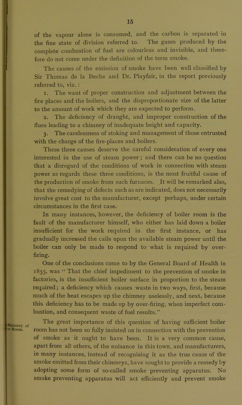 fticiency of :r Room. of the vapour alone is consumed, and the carbon is separated in the fine state of division referred to. The gases produced by the complete combustion of fuel are colourless and invisible, and there- fore do not come under the definition of the term smoke. The causes of the emission of smoke have been well classified by Sir Thomas de la Beche and Dr. Playfair, in the report previously referred to, viz. : 1. The want of proper construction and adjustment between the fire places and the boilers, and the disproportionate size of the latter to the amount of work which they are expected to perform. 2. The deficiency of draught, and improper construction of the flues leading to a chimney of inadequate height and capacity. 3. The carelessness of stoking and management of those entrusted with the charge of the fire-places and boilers. These three causes deserve the careful consideration of every one interested in the use of steam power ; and there can be no question that a disregard of the conditions of work in connection with steam power as regards these three conditions, is the most fruitful cause of the production of smoke from such furnaces. It will be remarked also, that the remedying of defects such as are indicated, does not necessarily involve great cost to the manufacturer, except perhaps, under certain circumstances in the first case. In many instances, however, the deficiency of boiler room is the fault of the manufacturer himself, who either has laid down a boiler insufficient for the work required in the first instance, or has gradually increased the calls upon the available steam power until the boiler can only be made to respond to what is required by over- firing. One of the conclusions come to by the General Board of Health in 1855, was “ That the chief impediment to the prevention of smoke in factories, is the insufficient boiler surface in proportion to the steam required; a deficiency which causes waste in two ways, first, because much of the heat escapes up the chimney uselessly, and next, because this deficiency has to be made up by over-firing, when imperfect com- bustion, and consequent waste of fuel results.” The great importance of this question of having sufficient boiler room has not been so fully insisted on in connection with the prevention of smoke as it ought to have been. It is a very common cause, apart from all others, of the nuisance in tins town, and manufacturers, in many instances, instead of recognising it as the true cause of the smoke emitted from their chimneys, have sought to provide a remedy by adopting some form of so-called smoke preventing apparatus. No smoke preventing apparatus will act efficiently and prevent smoke