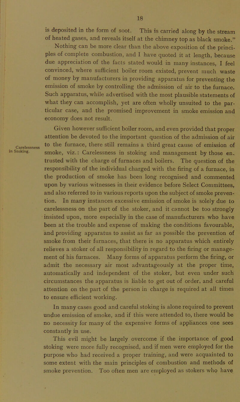 Carelessness in Stoking. is deposited in the form of soot. This is carried along by the stream of heated gases, and reveals itself at the chimney top as black smoke.” Nothing can be more clear than the above exposition of the princi- ples of complete combustion, and I have quoted it at length, because due appreciation of the facts stated would in many instances, I feel convinced, where sufficient boiler room existed, prevent much waste of money by manufacturers in providing apparatus for preventing the emission of smoke by controlling the admission of air to the furnace. Such apparatus, while advertised with the most plausible statements of what they can accomplish, yet are often wholly unsuited to the par- ticular case, and the promised improvement in smoke emission and economy does not result. Given however sufficient boiler room, and even provided that proper attention be devoted to the important question of the admission of air to the furnace, there still remains a third great cause of emission of smoke, viz.: Carelessness in stoking and management by those en. trusted with the charge of furnaces and boilers. The question of the responsibility of the individual charged with the firing of a furnace, in the production of smoke has been long recognised and commented upon by various witnesses in their evidence before Select Committees, and also referred to in various reports upon the subject of smoke preven- tion. In many instances excessive emission of smoke is solely due lo carelessness on the part of the stoker, and it cannot be too strongly insisted upon, more especially in the case of manufacturers who have been at the trouble and expense of making the conditions favourable, and providing apparatus to assist as far as possible the prevention of smoke from their furnaces, that there is no apparatus which entirely relieves a stoker of all responsibility in regard to the firing or manage- ment of his furnaces. Many forms of apparatus perform the firing, or admit the necessary air most advantageously at the proper time, automatically and independent of the stoker, but even under such circumstances the apparatus is liable to get out of order, and careful attention on the part of the person in charge is required at all times to ensure efficient working. In many cases good and careful stoking is alone required to prevent undue emission of smoke, and if this were attended to, there would be no necessity for many of the expensive forms of appliances one sees constantly in use. This evil might be largely overcome if the importance of good stoking were more fully recognised, and if men were employed for the purpose who had received a proper training, and were acquainted to some extent with the main principles of combustion and methods of smoke prevention. Too often men are employed as stokers who have