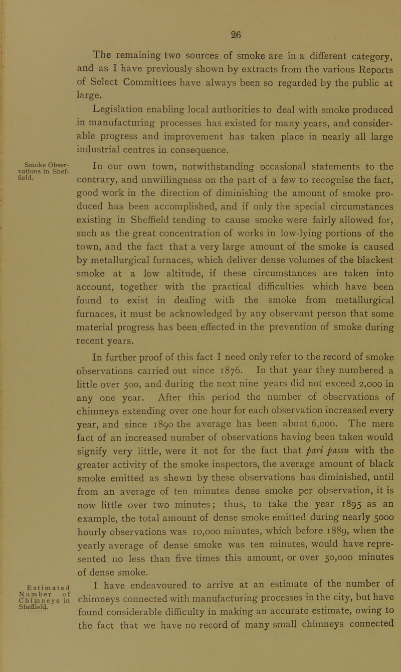 Smoke Obser- vations in Shef- field. E stimated Number of Chimneys in Sheflield. The remaining two sources of smoke are in a different category, and as I have previously shown by extracts from the various Reports of Select Committees have always been so regarded by the public at large. Legislation enabling local authorities to deal with smoke produced in manufacturing processes has existed for many years, and consider- able progress and improvement has taken place in nearly all large industrial centres in consequence. In our own town, notwithstanding occasional statements to the contrary, and unwillingness on the part of a few to recognise the fact, good work in the direction of diminishing the amount of smoke pro- duced has been accomplished, and if only the special circumstances existing in Sheffield tending to cause smoke were fairly allowed for, such as the great concentration of works in low-lying portions of the town, and the fact that a very large amount of the smoke is caused by metallurgical furnaces, which deliver dense volumes of the blackest smoke at a low altitude, if these circumstances are taken into account, together with the practical difficulties which have been found to exist in dealing with the smoke from metallurgical furnaces, it must be acknowledged by any observant person that some material progress has been effected in the prevention of smoke during recent years. In further proof of this fact I need only refer to the record of smoke observations carried out since 1876. In that year they numbered a little over 500, and during the next nine years did not exceed 2,000 in any one year. After this period the number of observations of chimneys extending over one hour for each observation increased every year, and since 1890 the average has been about 6,000. The mere fact of an increased number of observations having been taken would signify very little, were it not for the fact that pari passu with the greater activity of the smoke inspectors, the average amount of black smoke emitted as shewn by these observations has diminished, until from an average of ten minutes dense smoke per observation, it is now little over two minutes; thus, to take the year 1895 as an example, the total amount of dense smoke emitted during nearly 5000 hourly observations was 10,000 minutes, which before 1889, when the yearly average of dense smoke was ten minutes, would have repre- sented no less than five times this amount, or over 50,000 minutes of dense smoke. I have endeavoured to arrive at an estimate of the number of chimneys connected with manufacturing processes in the city, but have found considerable difficulty in making an accurate estimate, owing to the fact that we have no record of many small chimneys connected