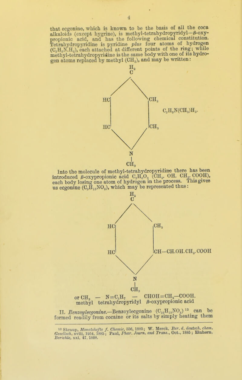 that ecgonine, wliich is known to be the basis of all the coca alkaloids (except hygrine), is methyl-tetrahydropyridyl—^-oxy- propionic acid, and has the following chemical constitution, Tetrahydropyridine is pyridine plus four atoms of hydrogen (CjHjN.Hi), each attached at different points of the ring; while methyl-tetrahydropyridine is the same body with one of its hydro- gen atoms replaced by methyl (CH3), and may be written: Into the molecule of methyl-tetrahydropyridine there has been introduced j3-oxypropionic acid C^^S^z (CHo. OH. CHg. COOH), each body losing one atom of hydrogen in the process. This gives U3 ecgonine (C9H15NO3), which may be represented thus: orCHg - N=C,H, - CHOH=CH-COOH. methyl tetrahydropyridyl /3-oxypropionic acid II. Benzoylecgonine.—Berizoy\ecgoma.Q (CigHigNOJ can be formed readily from cocaine or its salts by simply heating them 12 Skraup, Mmatshefte f. Chemie, 556, 1885; W. Merck. Ber. d. deutsch. chem. Gesellsch, xviii, 1954. 1885; Paul, Phar. Journ. and Trans., Oct., 1885 ; Binhora, Berichte, xxi. 47. 1888. N CH3 N CH3