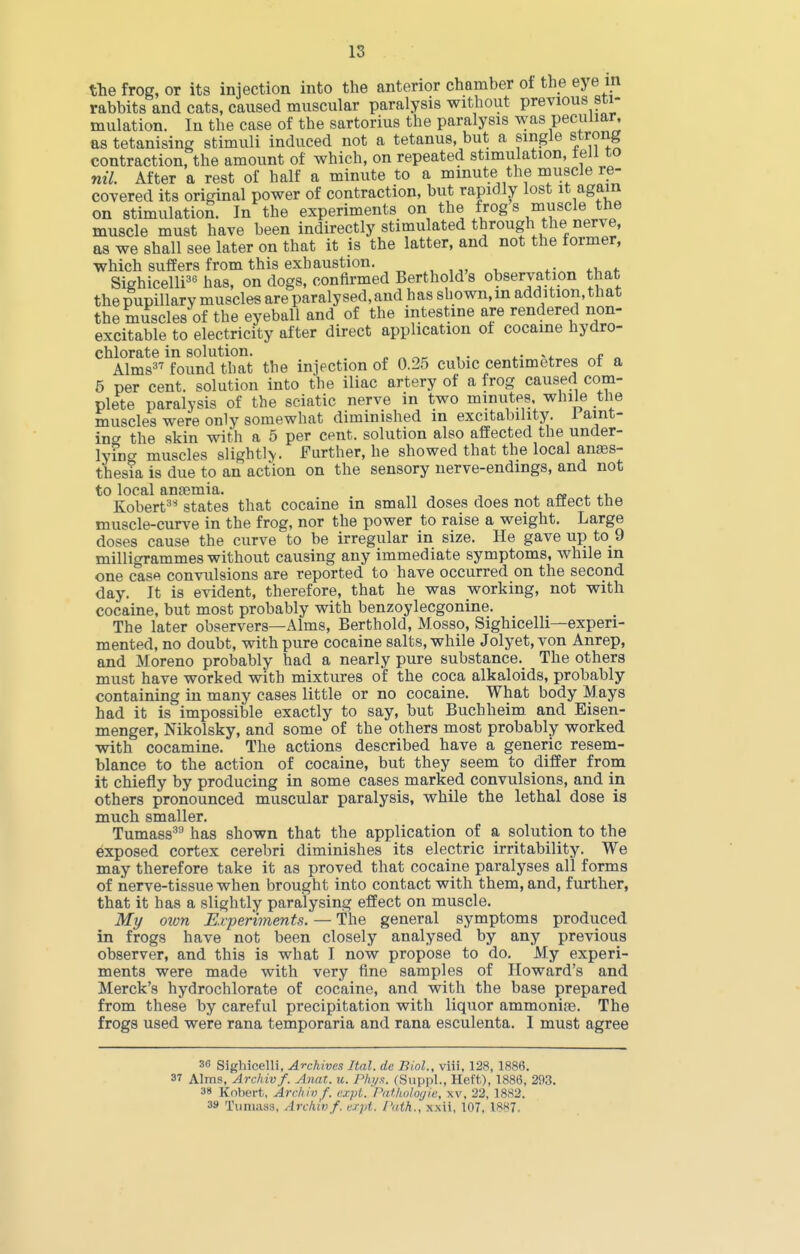 tte frog, or its injection into the anterior chamber of the eye in rabbits and cats, caused muscular paralysis without previous sti- mulation. In the case of the sartorius the paralysis was peculiar, as tetanising stimuli induced not a tetanus, but a single strong contraction, the amount of which, on repeated stimulation, teJi to nil. After a rest of half a minute to a minute the muscle re- covered its original power of contraction, but rapidly lost it again on stimulation. In the experiments on the frog s muscle the muscle must have been indirectly stimulated through the nerve, as we shall see later on that it is the latter, and not the former, which suffers from this exhaustion. Sighicelli^^ has, on dogs, confirmed Berthold's observation that the pupillary muscles are paralysed, and has shown, in addition, that the muscles of the eyeball and of the intestine are rendered non- excitable to electricity after direct application of cocaine hydro- chlorate in solution, p ^ r,r i.- r.t „ Alms found that the injection of 0.25 cubic centimetres ot a 5 per cent, solution into the iliac artery of a frog caused com- plete paralysis of the sciatic nerve in two minutes, while the muscles were only somewhat diminished in excitability. 1 aint- inw the skin with a 5 per cent, solution also affected the under- lyuig muscles slightl>. Further, he showed that the local ana3s- thesia is due to an action on the sensory nerve-endings, and not to local anfemia. , ^ ^ Kobert^* states that cocaine in small doses does not anect ttie muscle-curve in the frog, nor the power to raise a weight. Large doses cause the curve to be irregular in size. He gave up to_9 milligrammes without causing any immediate symptoms, while in one case convulsions are reported to have occurred on the second day. It is evident, therefore, that he was working, not with cocaine, but most probably with benzoylecgonine. The later observers—Alms, Berthold, Mosso, Sighicelli—experi- mented, no doubt, with pure cocaine salts, while Jolyet, von Anrep, and Moreno probably had a nearly pure substance. The others must have worked with mixtures of the coca alkaloids, probably containing in many cases little or no cocaine. What body Mays had it is impossible exactly to say, but Bucbheim and Eisen- menger, Nikolsky, and some of the others most probably worked with cocamine. The actions described have a generic resem- blance to the action of cocaine, but they seem to differ from it chiefly by producing in some cases marked convulsions, and in others pronounced muscular paralysis, while the lethal dose is much smaller. Tumass^ has shown that the application of a solution to the exposed cortex cerebri diminishes its electric irritability. We may therefore take it as proved that cocaine paralyses all forms of nerve-tissue when brought into contact with them, and, further, that it has a slightly paralysing effect on muscle. My ozon Experiments. — The general symptoms produced in frogs have not been closely analysed by any previous observer, and this is what I now propose to do. My experi- ments were made with very fine samples of Howard's and Merck's hydrochlorate of cocaine, and with the base prepared from these by careful precipitation with liquor ammonii'e. The frogs used were rana temporaria and rana esculenta. I must agree 36 Sighicelli, Archives Ital. dc Biol., viii, 128, 188«. 37 Alms, Archiv f. Anca. u. Plu/s. (Suppl., Heft), 1886, 293. 3» Koberfc, Ardiinf. c.xpl.'Pdtlwlotjie, xv, 22, 1SS2. 3» Tiiniass. Archivf. i:rpi. f'ath., xxii, 107, 1887.