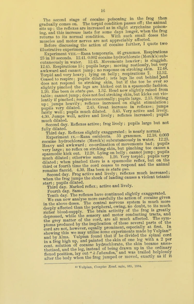 IC) The second stage of cocaine poisoning in the frog then gradually comes on. The torpid condition passes oflf; the animal sits up ; the reflexes are increased as in slight strychnine poison- ing, and this increase lasts for some days longer, when the trog returns to its normal condition. With such small doses the muscles and motor nerves are not appreciably affected. Before discussing the action of cocaine further, 1 quote two illustrative experiments. . . Experiment viii.—Rana temDoraria. 46 grammes. Kespirations 23 in 10 seconds. 12.41. 0.002 cocaine hydrochlorate (Merck s) sub- cutaneously in water. 12.43. Movements heavier; is sluggisn. 12.45. Respirations 15; pupils large ; moving restlessly, very awkward and cannot jump ; no response on stroking skin, l-^.^a. Torpid and very heavy; lying on belly; respirations 7. i-o- Ceased to respire; pupils dilated; lets legs lie out behind .and does not respond to stroking skin, but if the toe be ever so slightly pinched the legs are kicked out in a spasmodic fashion, 1 20. Has been in statu quo. 1.52. Head now slightly raised from table ; cannot jump ; does not feel stroking skin, but kicks out vio- lently if pinched; respires occasionally; pupils large. 2.1o. bitting up- lumps heavily; reflexes increased on slight stimulation-, pupils very dilated. 2.45. Great increase in reflexes; jumps fairly well; pupils much dilated. 3.45. Very active and lively. 4.30. Jumps well, active and lively; reflexes increased; pupils much dilated. v * * Second day. Reflexes active; frog lively ; pupils large but not fully dilated. , . , . Third day. Reflexes slightly exaggerated; is nearly normal. Experiment ix.—Rana esculenta. 65 grammes. 12.1b. O.OtW cocaine hydrochlorate (Merck's) subcutaneously in water. 12.id. Heavy and awkward ; co-ordination of movements bad; pupils very large; no reflex on stroking skin, but pinching toe causes a spasmodic kick out. 12.28. Lying on belly; cannot jump ; pupils much dilated ; otherwise same. 1.20. Very torpid; pupils very dilated; when pinched there is a spasmodic reflex, but on tlie third 01 fourth time the cord ceases to respond and the animal remains flaccid. 4.30. Has been in statu quo. _ Second day. Frog active and lively; reflexes much increased; when the frog jumps the shock of landing causes a violent tetanic start; pupils dilated. , ^,-1 Third day. Marked reflex; active and lively. Fourth day. Same. . , , ^, * ^ Tenth day. The reflexes have continued slightly exaggerated. We can now analyse more carefully the action of cocaine given in the above doses. The central nervous system is much more deeply affected than the peripheral, owing, no doubt, to its mucn richer blood-supply. The brain activity of the frog is greatly depressed, while the sensory and motor conducting tracts and the grey matter of the cord, are all much affected. The sym- ptoms produced by the implication of these several parts of the cord are not, however, equally prominent, especially at first In showing this we may utilise Some experiments made byVulpian and by Alms. Vulpian found that if he divided the spinal cord in a frog high up, and painted the skin of one leg with a 2 per cent solution of cocaine hydrochlorate, the skm became anaes- thetised and the leg, instead of being drawn up in the ordinary flexeTposSn, lay out  a Vabandon, and was trailed helplessly after the body when the frog jumped or moved, exactly as it it