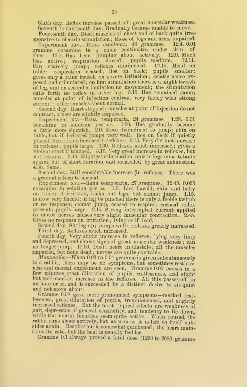 Sixth day. Reflex increase passed off: great muscular weakness. Seventh to thirteenth day. Gradually became unable to move. Fourteenth day. Died; muscles of chest and of back quite irre- sponsive to electric stimulation; those of legs and arms impaired. Experiment xiv.—Raua esculenta. 48 grammes. 12.4. 0.01 gramme cocamine in j cubic centimetre under skin of chest. 12.7. Has been jumping about actively, 12.9. Much less active; respiration slowed; pupils medium. 12.11, Can scarcely jump; reflexes diminished, 12.15. Head on table; respiration ceased; lies on back; pupils smaller; gives only a faint twitch on severe irritation; sciatic nerve ex- posed and stimulated; on first stimulation there is a slight twitch of leg, and on second stimulation no movement; the stimulation calls forth no reflex in other leg. 5.15. Has remained same; muscles at point of injection contract very feebly with strong current; other muscles about normal. Second day. Heart stopped ; muscles at point of injection do not contract, others are slightly impaired. Experiment xv.—Rana temporaria. 24 grammes, 1,28. 0.01 cocamine in solution per os. 1.50. Has gradually become a little more sluggish. 2,0, More disinclined to jump; chin on table, but if irritated jumps very well; lies on back if quietly placed there; faint increase in reflexes, 2.16, Very distinct increase in reflexes; pupils large, 2.30. Reflexes much increased; gives a violent start if touched. 3.15, Very great increase in reflexes, but not tetanus. 3.40, Slightest stimulation now brings on a tetanic spasm, but of short duration, and succeeded by great exhaustion. 4.30. Same. Second day. Still considerable increase 'in reflexes. There was a gradual return to normal. Experiment xvi.—Rana temporaria. 27 grammes. 12.45. 0.025 cocamine in solution per os. 1.0. Lies flaccid, chin and belly on table; if irritated, kicks out legs, but cannot jump. 1,15. is now very flaccid; if leg be pinched there is only a feeble twitch or no response; cannot jump, ceased to respire; corneal reflex present; pupils large. 2.15, Strong interrupted current applied to motor nerves causes very slight muscular contraction. 2.45. Gives no response on irritation; lying as if dead. Second day. Sitting up; jumps well; reflexes greatly increased. Third day. Reflexes much increased. Fourth day. Very slight increase in reflexes; lying very limp and depressed, and shows signs of great muscular weakness ; can no longer jump. 12.30. Died; heart in diastole ; all the muscles impaired, but none dead; nerves are quite excitable. Mammalia.—When 0.03 to 0.04 gramme is given subcutaneously to a rabbit, there may be no symptoms, but sometimes restless- ness and mental excitement are seen. Gramme 0.05 causes in a few minutes great dilatation of pupils, restlessness, and slight but well-marked increase in the reflexes. All this passes off in an hour or so, and is succeeded by a distinct desire to sit quiet and not move about. Gramme 0.08 gave more pronounced symptoms—marked rest- lessness, great dilatation of pupils, tremulousness, and slightly increased reflexes. But the most typical effects are weakness of gait, depression of general sensibility, and tendency to lie down, while the mental faculties seem quite active. When roused, the rabbit runs about actively, but as soon as it is left to itself sub- sides again. Respiration is somewhat quickened; the heart main- tains its rate, but the beat is usually feebler. Gramme 0.1 always proved a fatal dose (1290 to 2080 gramme