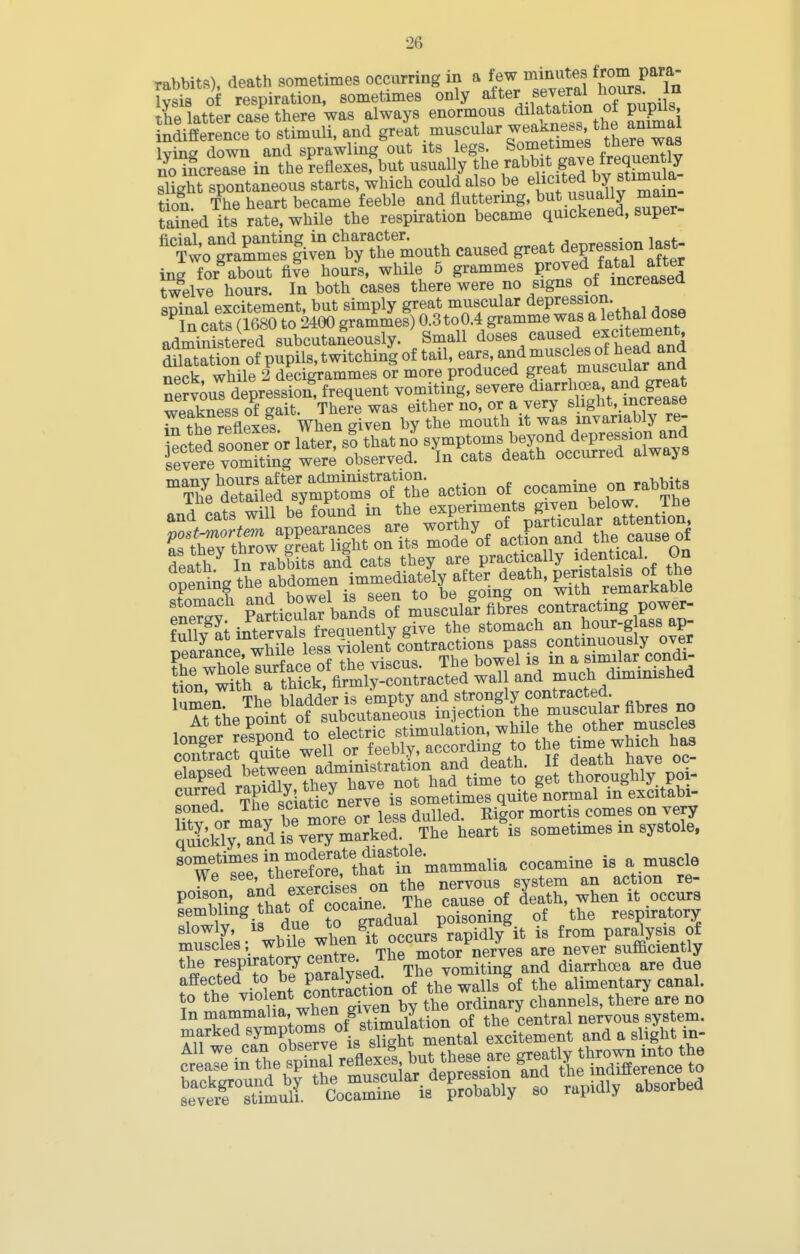 rabbits), death sometimes occurring in a few minutes from para- lysi^ of respiration, sometimes only ^^^^.-f.^^'l^f^ ^^^up^^^^^ the latter case there was always enormous dito^^f ^ ^f^l indifference to stimuli, and g^^at muscular weakness the animal Ivins down and sprawling out its legs. Sometimes there was nl'fcreale in the Lflexesfbut usually the rabb^^^^ slight spontaneous starts, which could also be elicited by stimuia t on. The heart became feeble and fluttermg, ^^^^^^^^ ^^^^I tained its rate, while the respiration became quickened, super ^7Lt.^^t&:X'^o.^^ caused great depression 1^^^^ ing for^about fi5e hours, while 6 grammes Proved fatal after twelve hours. In both cases there were no signs of increasea spinal excitement, but simply great muscular depression. In cats (1680 to 2400 grammes) 0.3to0.4 gramme was a lethal dose admiSired subcutaneously. Small doses caused exci ement dilatation of pupils, twitching of tail, ears, and muscles of W and neck, while 2 decigrammes or more produced great muscular and Servous depression, frequent vomiting, severe ^^^^^ ^'t i^^^^^^ wPflkness of gait. There was either no, or a very slight, increase rthe Sexef When given by the mouth it was invariably re- SSil^fsym'^^-n'The action oE cocamine on rabbits Sance wWle less violent co^^^^ pass continuously over pearance, wuue icb t^jq bowel is in a similar condi- J?orST hi k^^^^^^^^^^ wall and much diminished inmPiT The bladder is empty and strongly contracted. M theDoLt of subcutaneous injection the muscular fibres no loitVr resS to electric stimulation, while the other muscles cTnScrqSe 4ell or feebly, according to the t-e -hich has curred rapidly, th^^^^ sometimes quite normal in excitabi- soned. The sciauc nerve la h ^^^^^ SkTy,aS mSkeT '^^heart^is sometimes in systole, sometimes in moder^^^ cocamine is a muscle exercfses on the nervous system an action re- P°'n^;,. ?LTf cocaine The cause of death, when it occurs Iwlv ^i due trgr^^^^^ poisoning of the respiratory slowly, 18 /^ue 1.U g occurs rapidly it is from paralysis of muscles; while when ^^^^^^J^.o^^erves are never sufficiently the respiratory centre The moto^^^^^ ^.^^^^^ affected to be paralysed ihe vomit g ^i^^g^tary canal, to the ^^olent contraction of the waUs^o ^^^^y In ^ammaha w^en given ^^^^^^^^ :y^^^^^^^ ^^^^^^ tem. Tlf wf r7n Kve is sl^^^^^^^ excitement and a slight in-