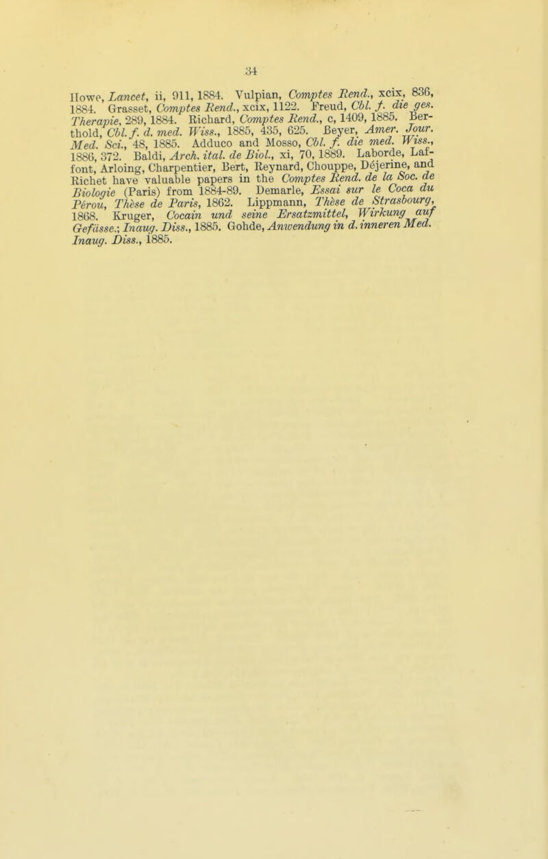 llowp, Lancet, ii, 911, 1884. Vulpian, Compfes Rend., xcix, 836, 1884. Grasset, Comptes Rend., xcix, 1122. Freud, Cbl. f. die ge.<t. Therapie, 289, 1884. Richard, Comptes Rend., c, 1409, 1885. Ber- thold, Cbl. f.d.med. Wiss., 1885, 435, 625. Beyer, Amer. Jour. Med. Sci, 48, 1885. Adduce and Mosso, Cbl. f. die nied. H/iss., 1886, 372. Baldi, Arch. ital. de Biol, xi, 70, 1889. Laborde, Lat- font, Arloing, Charpentier, Bert, Reynard, Chouppe, D6jerine, and Richet have valuable papers in the Comptes Rend, de la i>oc. de Bioloqie (Paris) from 1884-89. Demarle, Essai sur le Coca du P/irou, These de Paris, 1862. Lippmann, Thbse de Strasbourg, 1868. Kruger, Cocain und seine Ersatzmittel, Wirkung auf Gefdsse.; Inaug. Diss., 1885. Gohde, Amvendung in d. inneren Med. Inaug. Diss., i885.