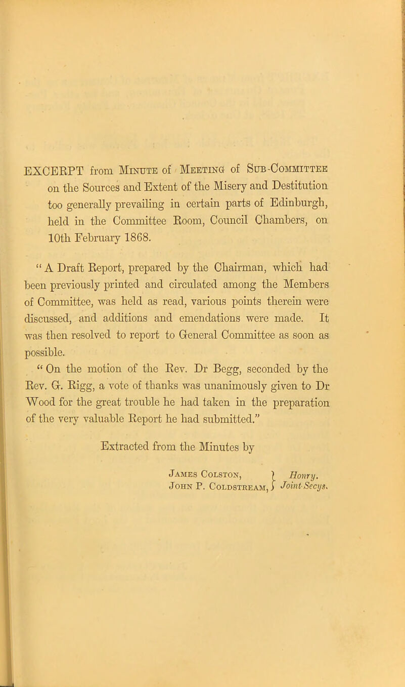 EXCERPT from Minute of Meeting of Sub-Committee on the Sources and Extent of the Misery and Destitution too generally prevailing in certain parts of Edinburgh, held in the Committee Eoom, Council Chambers, on 10th February 1868.  A Draft Report, prepared by the Chairman, which had been previously printed and circulated among the Members of Committee, was held as read, various points therein were discussed, and additions and emendations were made. It was then resolved to report to General Committee as soon as possible.  On the motion of the Rev. Dr Begg, seconded by the Rev. Gr. Rigg, a vote of tbanks was unanimously given to Dr Wood for the great trouble he had taken in the preparation of the very valuable Report he had submitted. Extracted from the Minutes by