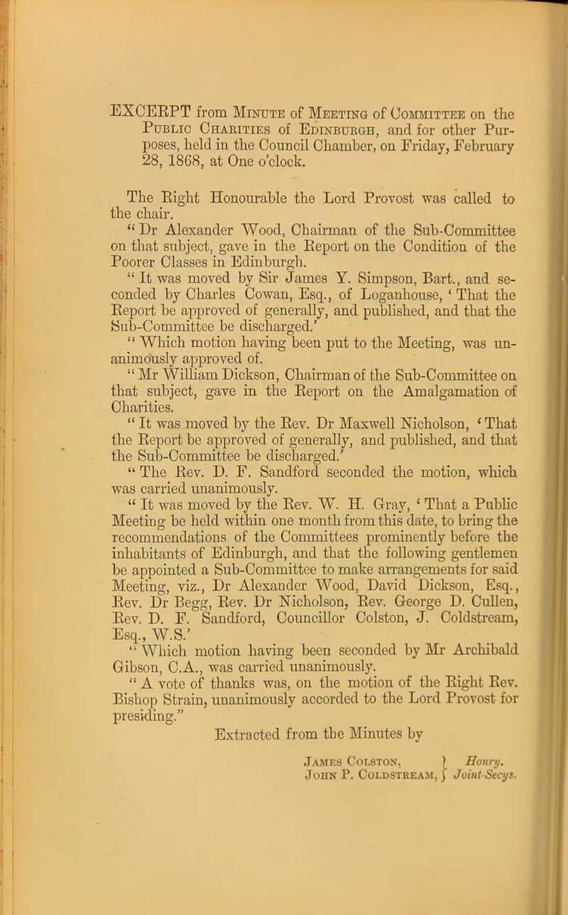 Public Charities of Edinburgh, and for other Pur- poses, held in the Council Chamber, on Friday, February 28, 1868, at One o'clock. The Eight Honourable the Lord Provost was called to the chair.  Dr Alexander Wood, Chairman of the Sub-Committee on that subject, gave iu the Eeport on the Condition of the Poorer Classes in Edinburgh.  It was moved by Sir James Y. Simpson, Bart., and se- conded by Charles Cowan, Esq., of Loganhouse, ' That the Report be approved of generally, and published, and that the Sub-Committee be discharged.'  Which motion having been put to the Meeting, was un- animously approved of.  Mr William Dickson, Chairman of the Sub-Committee on that subject, gave in the Report on the Amalgamation of Charities.  It was moved by the Rev. Dr Maxwell Nicholson, ' That the Report be approved of generally, and published, and that the Sub-Committee be discharged.'  The Rev. D. F. Sandford seconded the motion, which was carried unanimously.  It was moved by the Rev. W. H. Gray, ' That a Public Meeting be held within one month from this date, to bring the recommendations of the Committees prominently before the inhabitants of Edinburgh, and that the following gentlemen be appointed a Sub-Committee to make arrangements for said Meeting, viz., Dr Alexander Wood, David Dickson, Esq., Rev. Dr Begg, Rev. Dr Nicholson, Rev. George D. Cullen, Rev. D. F. Sandford, Councillor Colston, J. Coldstream, Esq., W.S.'  Which motion having been seconded by Mr Archibald Gibson, C.A., was carried unanimously.  A vote of thanks was, on the motion of the Right Rev. Bishop Strain, unanimously accorded to the Lord Provost for presiding. Extracted from the Minutes by James Colston, } Honry. John P. Coldstream, ] JointSecys.