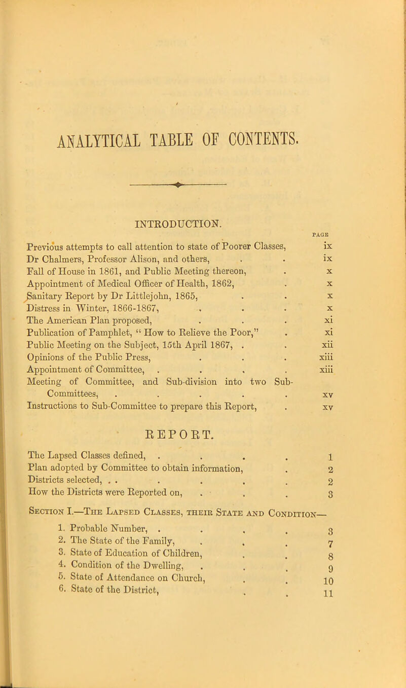 ANALYTICAL TABLE OF CONTENTS. INTRODUCTION. PAGE Previous attempts to call attention to state of Poorer Classes, ix Dr Chalmers, Professor Alison, and others, . . ix Fall of House in 1861, and Public Meeting thereon, . x Appointment of Medical Officer of Health, 1862, . x Sanitary Report by Dr Littlejohn, 1865, • • x Distress in Winter, 1866-1867, x The American Plan proposed, xi Publication of Pamphlet,  How to Relieve the Poor, . xi Public Meeting on the Subject, 15th April 1867, . . xii Opinions of the Public Press, . . . xiii Appointment of Committee, .... xiii Meeting of Committee, and Sub-division into two Sub- Committees, ..... xv Instructions to Sub-Committee to prepare this Report, . xv REPORT. The Lapsed Classes defined, .... 1 Plan adopted by Committee to obtain information, . 2 Districts selected, . . . . . . 2 How the Districts were Reported on, . ■ . 3 Section I.—The Lapsed Classes, their State and Condition 1. Probable Number, 3 2. The State of the Family, • . . 7 3. State of Education of Children, . . g 4. Condition of the Dwelling, g 5. State of Attendance on Church, . t jq 6. State of the District, . H