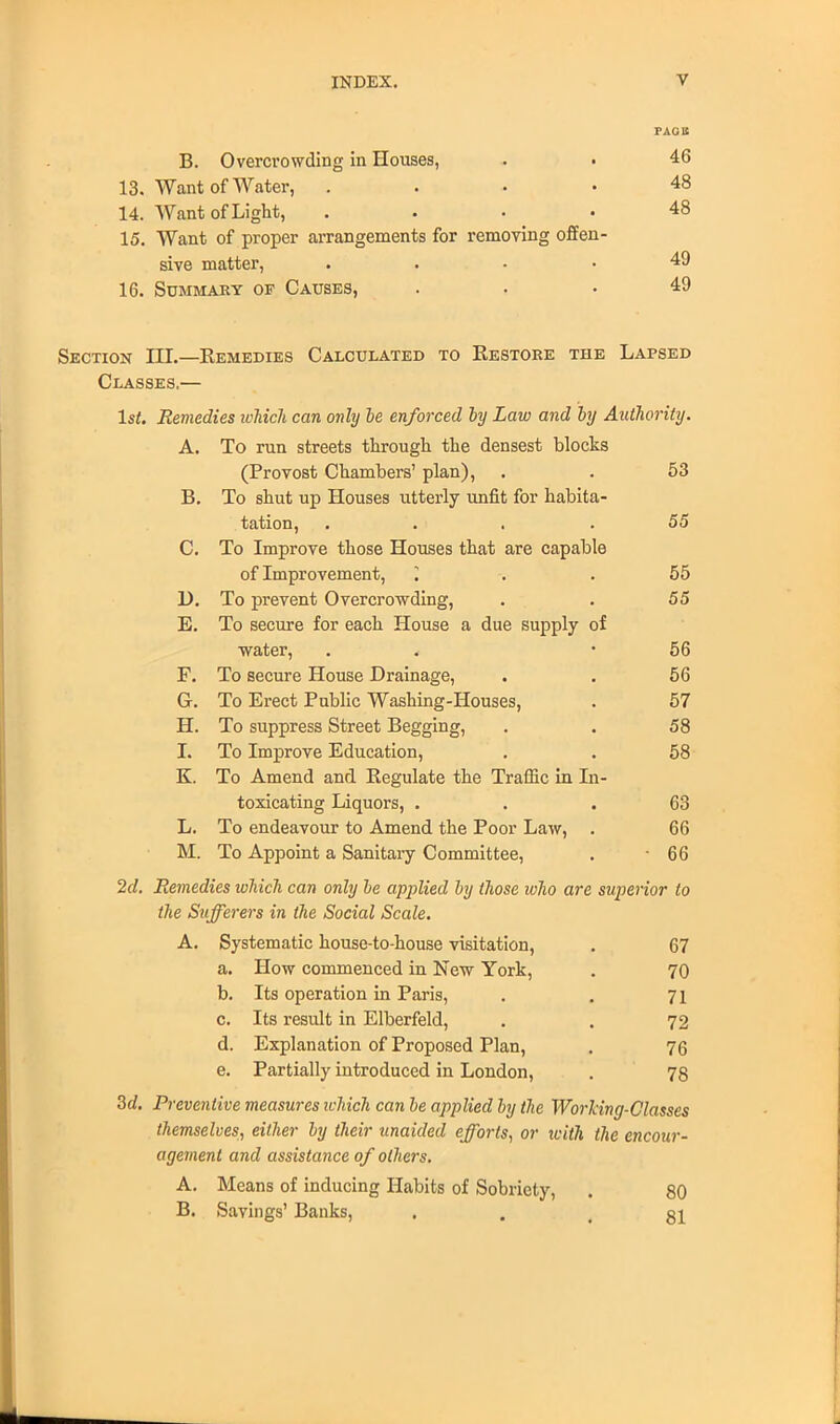 B. Overcrowding in Houses, . . 13. Want of Water, .... 14. Want of Light, .... 15. Want of proper arrangements for removing offen- sive matter, . 16. Summary of Causes, Section III.—Kemedies Calculated to Restore the Lapsed Classes.— 1st. Remedies which can only be enforced by Law and by Authority. A. To run streets through the densest blocks (Provost Chambers' plan), 53 B. To shut up Houses utterly unfit for habita- tation, .... 55 C. To Improve those Houses that are capable of Improvement, 55 D. To prevent Overcrowding, 55 E. To secure for each House a due supply of water, 56 F. To secure House Drainage, 56 G. To Erect Public Washing-Houses, 57 H. To suppress Street Begging, 58 I. To Improve Education, 58 K. To Amend and Regulate the Traffic in In- toxicating Liquors, . 63 L. To endeavour to Amend the Poor Law, . 66 M. To Appoint a Sanitary Committee, • 66 2d. Remedies which can only be applied by those who are superior to the Sufferers in the Social Scale. A. Systematic house-to-house visitation, . 67 a. How commenced in New York, . 70 b. Its operation in Paris, . . 71 c. Its result in Elberfeld, . . 72 d. Explanation of Proposed Plan, . 76 e. Partially introduced in London, . 78 3d. Preventive measures which can be applied by the Working-Classes themselves, either by their unaided efforts., or with the encour- agement and assistance of others. A. Means of inducing Habits of Sobriety, . 80 B. Savings' Banks, . .