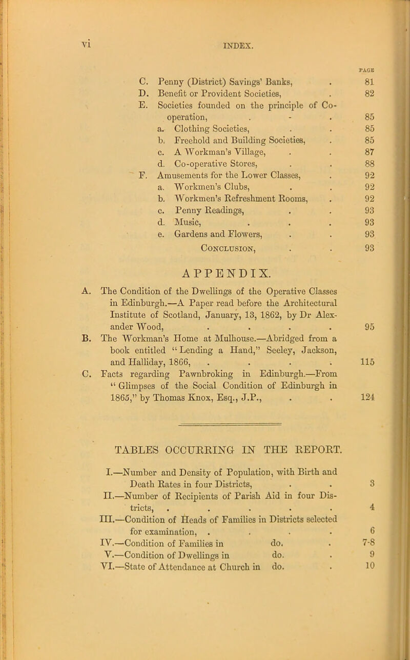 FACE C. Penny (District) Savings' Banks, . 81 D. Benefit or Provident Societies, . 82 E. Societies founded on the principle of Co- operation, 85 a. Clothing Societies, . . 85 b. Freehold and Building Societies, . 85 c. A Workman's Village, . . 87 d. Co-operative Stores, . . 88 F. Amusements for the Lower Classes, . 92 a. Workmen's Clubs, . . 92 b. Workmen's Refreshment Rooms, . 92 c. Penny Readings, . . 93 d. Music, ... 93 e. Gardens and Flowers, . . 93 Conclusion, . . 93 APPENDIX. A. The Condition of the Dwellings of the Operative Classes in Edinburgh.—A Paper read before the Architectural Institute of Scotland, January, 13, 1862, by Dr Alex- ander Wood, .... 95 B. The Workman's Home at Mulhouse.—Abridged from a book entitled  Lending a Hand, Seeley, Jackson, and Halliday, 18G6, . . . .115 C. Facts regarding Pawnbroking in Edinburgh.—From  Glimpses of the Social Condition of Edinburgh in 1865, by Thomas Knox, Esq., J.P., . . 124 TABLES OCCURRING IN THE REPORT. I. —Number and Density of Population, with Birth and Death Rates in four Districts, . . 3 II. —Number of Recipients of Parish Aid in four Dis- tricts, ..... 4 III. —Condition of Heads of Families in Districts selected for examination, .... 6 IV. —Condition of Families in do. . 7-8 V.—Condition of Dwellings in do. . 9 VI.—State of Attendance at Church in do. . 10