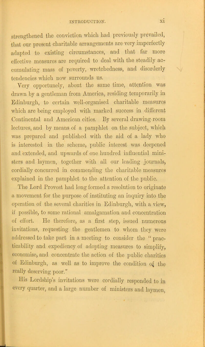 strengthened the conviction which had previously prevailed, that our present charitahle arrangements are very imperfectly adapted to existing circumstances, and that far more effective measures are required to deal with the steadily ac- cumulating mass of poverty, wretchedness, and disorderly tendencies which now surrounds us. Very opportunely, ahout the same time, attention was drawn by a gentleman from America, residing temporarily in Edinburgh, to certain well-organised charitable measures which are being employed with marked success in different Continental and American cities. By several drawing room lectures, and by means of a pamphlet on the subject, which was prepared and published with the aid of a lady who is interested in the scheme, public interest was deepened and extended, and upwards of one hundred influential mini- sters and laymen, together with all our leading journals, cordially concurred in commending the charitable measures explained in the pamphlet to the attention of the public. The Lord Provost had long formed a resolution to originate a movement for the purpose of instituting an inquiry into the operation of the several charities in Edinburgh, with a view, if possible, to some rational amalgamation and concentration of effort. He therefore, as a first step, issued numerous invitations, requesting the gentlemen to whom they were addressed to take part in a meeting to consider the  prac- ticability and expediency of adopting measures to simplify, economise, and concentrate the action of the public charities of Edinburgh, as well as to improve the condition of, the really deserving poor. His Lordship's invitations were cordially responded to in every quarter, and a large number of ministers and laymen,