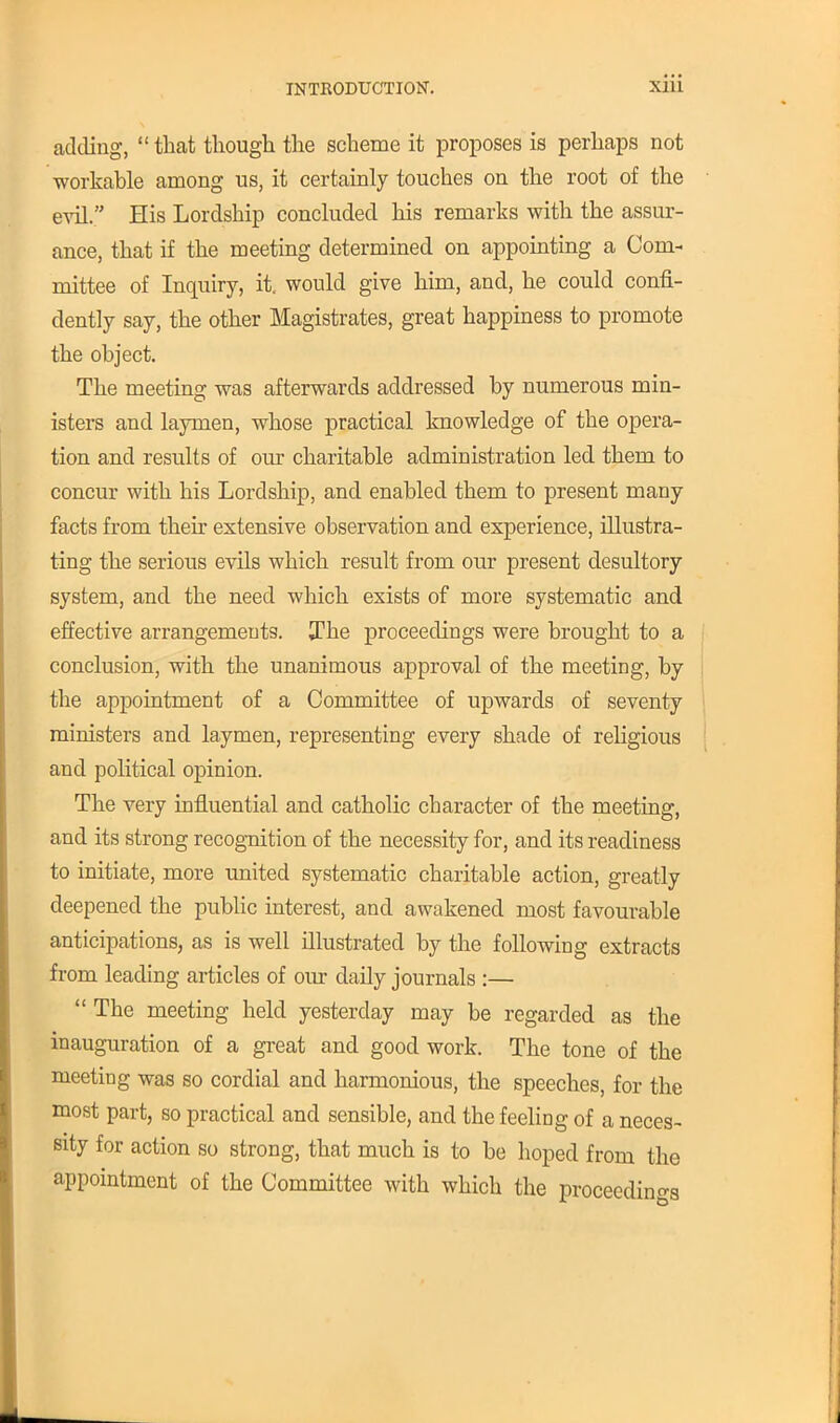 adding,  that though the scheme it proposes is perhaps not workable among us, it certainly touches on the root of the evil. His Lordship concluded his remarks with the assur- ance, that if the meeting determined on appointing a Com- mittee of Inquiry, it, would give him, and, he could confi- dently say, the other Magistrates, great happiness to promote the object. The meeting was afterwards addressed by numerous min- isters and laymen, whose practical knowledge of the opera- tion and results of our charitable administration led them to concur with his Lordship, and enabled them to present many facts from their extensive observation and experience, illustra- ting the serious evils which result from our present desultory system, and the need which exists of more systematic and effective arrangements. The proceedings were brought to a I conclusion, with the unanimous approval of the meeting, by the appointment of a Committee of upwards of seventy ministers and laymen, representing every shade of religious and political opinion. The very influential and catholic character of the meeting, and its strong recognition of the necessity for, and its readiness to initiate, more united systematic charitable action, greatly deepened the public interest, and awakened most favourable anticipations, as is well illustrated by the following extracts from leading articles of our daily journals :—  The meeting held yesterday may be regarded as the inauguration of a great and good work. The tone of the meeting was so cordial and harmonious, the speeches, for the most part, so practical and sensible, and the feeling of a neces- sity for action so strong, that much is to be hoped from the appointment of the Committee with which the proceeding