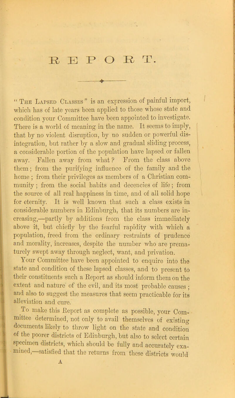 ♦  The Lapsed Classes  is an expression of painful import, which has of late years been applied to those whose state and condition your Committee have been appointed to investigate. There is a world of meaning in the name. It seems to imply, that by no violent disruption, by no sudden or powerful dis- integration, but rather by a slow and gradual sliding process, a considerable portion of the population have lapsed or fallen away. Fallen away from what ? From the class above them; from the purifying influence of the family and the home ; from their privileges as members of a Christian com- munity ; from the social habits and decencies of life; from the source of all real happiness in time, and of all solid hope for eternity. It is well known that such a class exists in considerable numbers in Edinburgh, that its numbers are in- creasing,—partly by additions from the class immediately above it, but chiefly by the fearful rapidity with which a population, freed from the ordinary restraints of prudence and morality, increases, despite the number who are prema- turely swept away through neglect, want, and privation. Your Committee have been appointed to enquire into the state and condition of these lapsed classes, and to present to their constituents such a Report as should inform them on the extent and nature' of the evil, and its most probable causes ; and also to suggest the measures that seem practicable for its alleviation and cure. To make this Report as complete as possible, your Com- mittee determined, not only to avail themselves of existing documents likely to throw light on the state and condition of the poorer districts of Edinburgh, but also to select certain specimen districts, which should be fully and accurately exa- mined,—satisfied that the returns from these districts would A