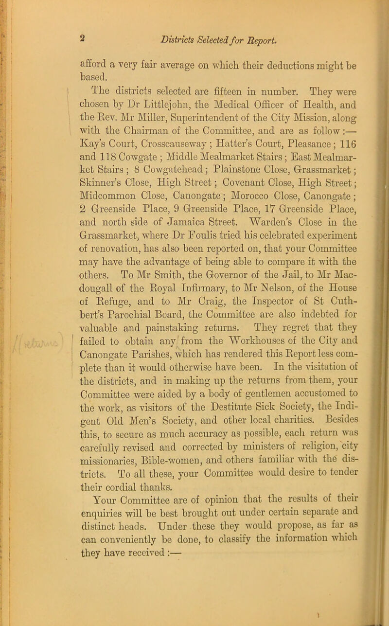 s Districts Selected for Report. afford a very fair average on which their deductions might he hased. The districts selected are fifteen in mimher. They were chosen hy Dr Littlejohn, the Medical Officer of Health, and the Eev. Mr Miller, Superintendent of the City Mission, along with the Chairman of the Committee, and are as follow:— Kay's Court, Crosscauseway ; Hatter's Court, Pleasance ; 116 and 118 Cowgate ; Middle Mealmarket Stairs; East Mealmar- ket Stairs ; 8 Cowgateheacl; Plainstone Close, Grassmarket; Skinner's Close, High Street; Covenant Close, High Street; Midcommon Close, Canongate; Morocco Close, Canongate; 2 Greenside Place, 9 Greenside Place, 17 Greenside Place, and north side of Jamaica Street. Warden's Close in the Grassmarket, where Dr Foulis tried his celehrated experiment of renovation, has also heen reported on, that your Committee may have the advantage of heing able to compare it with the others. To Mr Smith, the Governor of the Jail, to Mr Mac- dougall of the Eoyal Infirmary, to Mr Nelson, of the House of Eefuge, and to Mr Craig, the Inspector of St Cutk- bert's Parochial Board, the Committee are also indebted for valuable and painstaking returns. They regret that they failed to obtain any from the Workhouses of the City and Canongate Parishes, which has rendered this Report less com- plete than it would otherwise have been. In the visitation of the districts, and in making up the returns from them, your Committee were aided by a body of gentlemen accustomed to the work, as visitors of the Destitute Sick Society, the Indi- gent Old Men's Society, and other local charities. Besides this, to secure as much accuracy as possible, each return was carefully revised and corrected by ministers of religion, city missionaries, Bible-women, and others familiar with the dis- tricts. To all these, your Committee would desire to tender their cordial thanks. Your Committee are of opinion that the results of their enquiries will be best brought out under certain separate and distinct heads. Under these they would propose, as far as can conveniently be done, to classify the information which they have received :—