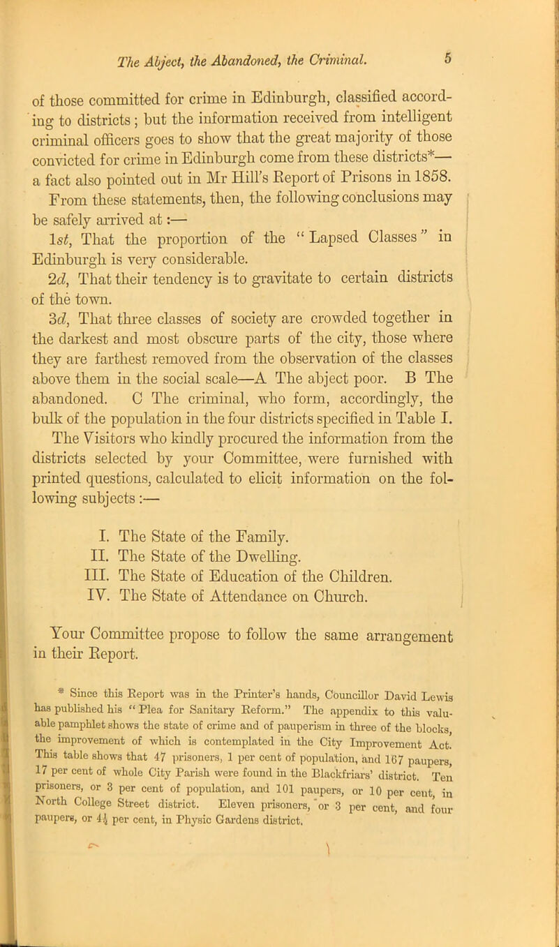 of those committed for crime in Edinburgh, classified accord- ing to districts; hut the information received from intelligent criminal officers goes to show that the great majority of those convicted for crime in Edinburgh come from these districts*— a fact also pointed out in Mr Hill's Report of Prisons in 1858. From these statements, then, the following conclusions may be safely arrived at:— 1st, That the proportion of the Lapsed Classes in Edinburgh is very considerable. 2d, That their tendency is to gravitate to certain districts of the town. 3d, That three classes of society are crowded together in the darkest and most obscure parts of the city, those where they are farthest removed from the observation of the classes above them in the social scale—A The abject poor. B The abandoned. C The criminal, who form, accordingly, the bulk of the population in the four districts specified in Table I. The Visitors who kindly procured the information from the districts selected by your Committee, were furnished with printed questions, calculated to elicit information on the fol- lowing subjects:— I. The State of the Family. II. The State of the Dwelling. III. The State of Education of the Children. IV. The State of Attendance on Church. Your Committee propose to follow the same arrangement in their Eeport. * Since this Eeport was in the Printer's hands, Councillor David Lewis has published his  Plea for Sanitary Reform. The appendix to this valu- able pamphlet shows the state of crime and of pauperism in three of the blocks the improvement of which is contemplated in the City Improvement Act. This table shows that 47 prisoners, 1 per cent of population, and 167 paupers, 17 per cent of whole City Parish were found in the Blackfriars' district. Ten prisoners, or 3 per cent of population, and 101 paupers, or 10 per cent, in North College Street district. Eleven prisoners, 'or 3 per cent, and four paupers, or 4^ per cent, in Physic Gardens district. \