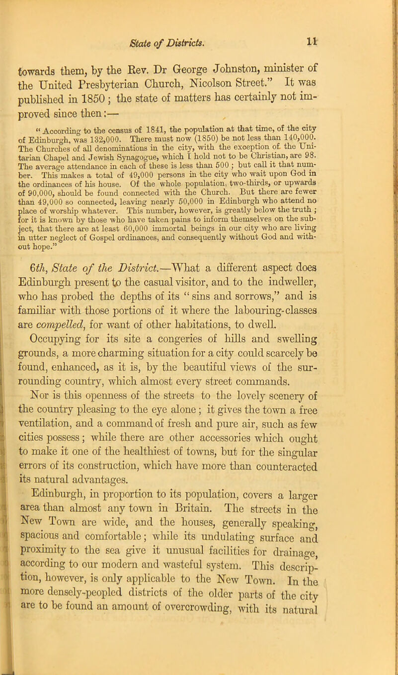 State of Districts. towards them, by the Rev. Dr George Johnston, minister of the United Presbyterian Church, Nicolson Street. It was published in 1850 ; the state of matters has certainly not im- proved since then:—  According to the census of 1841, the population at that time, of the city of Edinburgh, was 132,000. There must now (1850) be not less than 140,000. The Churches of all denominations in the city, with the exception of. the Uni- tarian Chapel and Jewish Synagogue, which I hold not to be Christian, are 98. The average attendance in each of these is less than 500 ; but call it that num- ber. This makes a total of 49,000 persons in the city who wait upon God in the ordinances of his house. Of the whole population, two-thirds, or upwards of 90,000, should be found connected with the Church. But there are fewer than 49,000 so connected, leaving nearly 50,000 in Edinburgh who attend no place of worship whatever. This number, however, is greatly below the truth ; for it is known by those who have taken pains to inform themselves on the sub- ject, that there are at least 60,000 immortal beings in our city who are living in utter neglect of Gospel ordinances, and consequently without God and with- out hope. 6th, State of the District.—What a different aspect does Edinburgh present to the casual visitor, and to the indweller, who has probed the depths of its  sins and sorrows, and is familiar with those portions of it where the labouring-classes are compelled, for want of other habitations, to dwell. Occupying for its site a congeries of hills and swelling grounds, a more charming situation for a city could scarcely be found, enhanced, as it is, by the beautiful views of the sur- rounding country, which almost every street commands. Nor is this openness of the streets to the lovely scenery of the country pleasing to the eye alone; it gives the town a free ventilation, and a command of fresh and pure air, such as few cities possess ; while there are other accessories which ought to make it one of the healthiest of towns, but for the singular errors of its construction, which have more than counteracted its natural advantages. Edinburgh, in proportion to its population, covers a larger area than almost any town in Britain. The streets in the New Town are wide, and the houses, generally speaking, spacious and comfortable; while its undulating surface and proximity to the sea give it unusual facilities for drainage, according to our modern and wasteful system. This descrip- tion, however, is only applicable to the New Town. In the more densely-peopled districts of the older parts of the city are to be found an amount of overcrowding, with its natural
