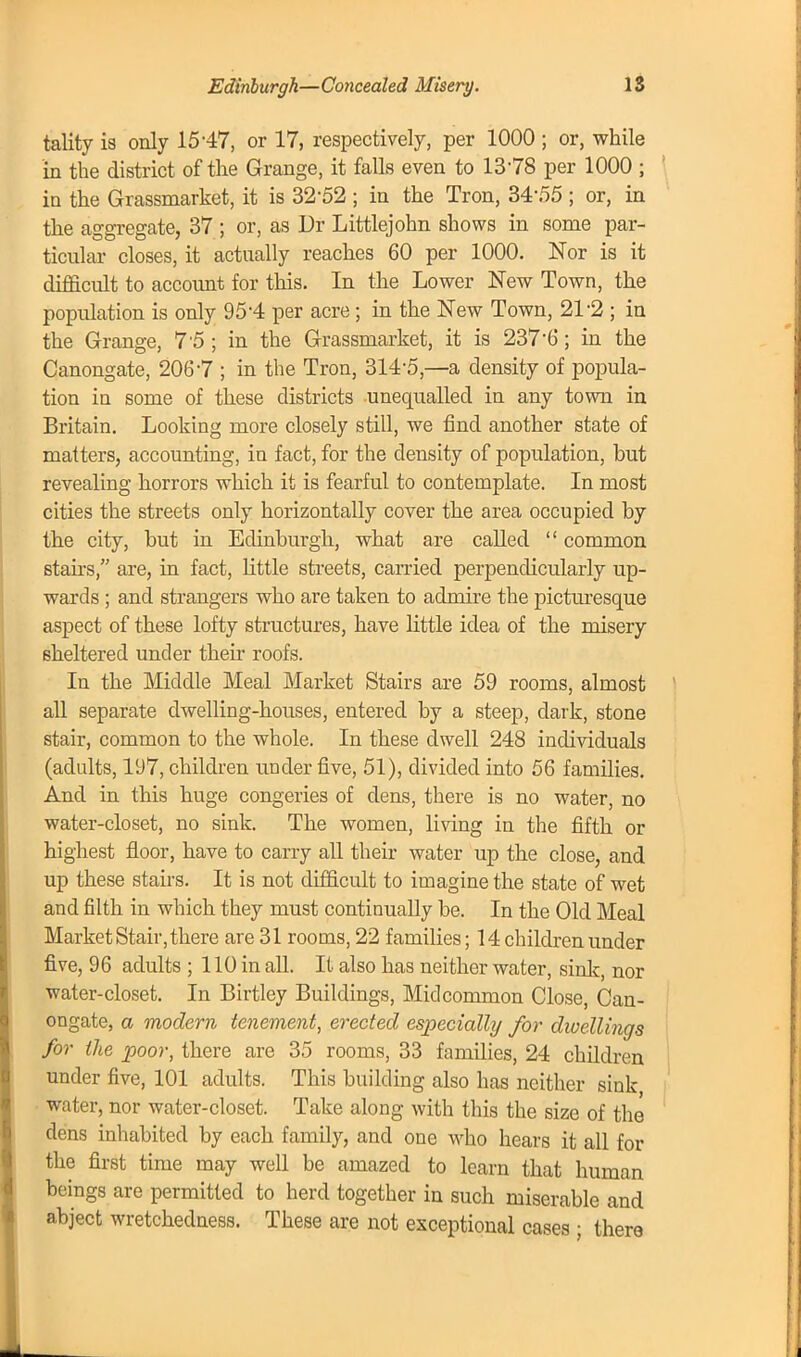 tality is only 15-47, or 17, respectively, per 1000 ; or, while in the district of the Grange, it falls even to 1378 per 1000 ; in the Grassmarket, it is 32-52 ; in the Tron, 3455 ; or, in the aggregate, 37 ; or, as Dr Littlejohn shows in some par- ticular closes, it actually reaches 60 per 1000. Nor is it difficult to account for this. In the Lower New Town, the population is only 95'4 per acre ; in the New Town, 21-2 ; in the Grange, 7 5 ; in the Grassmarket, it is 237'6; in the Canongate, 2067 ; in the Tron, 314'5,—a density of popula- tion in some of these districts unequalled in any town in Britain. Looking more closely still, we find another state of matters, accounting, in fact, for the density of population, but revealing horrors which it is fearful to contemplate. In most cities the streets only horizontally cover the area occupied by the city, but in Edinburgh, what are called  common stairs, are, in fact, little streets, carried perpendicularly up- wards ; and strangers who are taken to admire the picturesque aspect of these lofty structures, have little idea of the misery sheltered under their roofs. In the Middle Meal Market Stairs are 59 rooms, almost all separate dwelling-houses, entered by a steep, dark, stone stair, common to the whole. In these dwell 248 individuals (adults, 197, children under five, 51), divided into 56 families. And in this huge congeries of dens, there is no water, no water-closet, no sink. The women, living in the fifth or highest floor, have to carry all their water up the close, and up these stairs. It is not difficult to imagine the state of wet and filth in which they must continually be. In the Old Meal Market Stair, there are 31 rooms, 22 families; 14 children under five, 96 adults ; 110 in all. It also has neither water, sink, nor water-closet. In Birtley Buildings, Mid common Close, Can- ongate, a modern tenement, erected especially for dioellings for the poor, there are 35 rooms, 33 families, 24 children under five, 101 adults. This building also has neither sink, water, nor water-closet. Take along with this the size of the dens inhabited by each family, and one who hears it all for the first time may well be amazed to learn that human beings are permitted to herd together in such miserable and abject wretchedness. These are not exceptional cases ; there