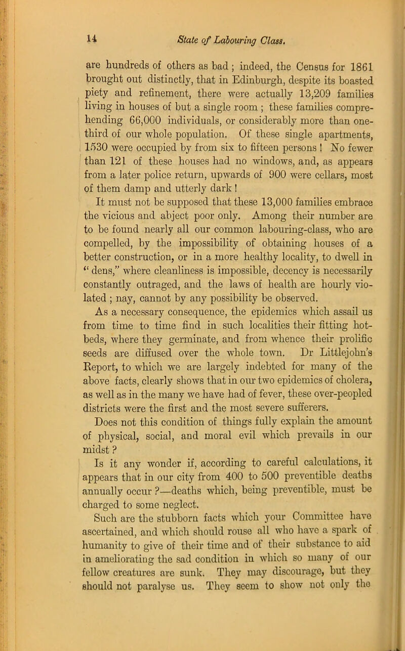 State of Labouring Class. are hundreds of others as bad ; indeed, the Census for 1861 brought out distinctly, that in Edinburgh, despite its boasted piety and refinement, there were actually 13,209 families living in houses of but a single room ; these families compre- hending 66,000 individuals, or considerably more than one- third of our whole population. Of these single apartments, 1530 were occupied by from six to fifteen persons ! No fewer than 121 of these houses had no windows, and, as appears from a later police return, upwards of 900 were cellars, most of them damp and utterly dark ! It must not be supposed that these 13,000 families embrace the vicious and abject poor only. Among their number are to be found nearly all our common labouring-class, who are compelled, by the impossibility of obtaining houses of a better construction, or in a more healthy locality, to dwell in  dens, where cleanliness is impossible, decency is necessarily constantly outraged, and the laws of health are hourly vio- lated ; nay, cannot by any possibility be observed. As a necessary consequence, the epidemics which assail us from time to time find in such localities their fitting hot- beds, where they germinate, and from whence their prolific seeds are diffused over the whole town. Dr Littlejohn's Eeport, to which we are largely indebted for many of the above facts, clearly shows that in our two epidemics of cholera, as well as in the many we have had of fever, these over-peopled districts were the first and the most severe sufferers. Does not this condition of things fully explain the amount of physical, social, and moral evil which prevails in our midst ? Is it any wonder if, according to careful calculations, it appears that in our city from 400 to 500 preventible deaths annually occur ?—deaths which, being preventible, must be charged to some neglect. Such are the stubborn facts which your Committee have ascertained, and which should rouse all who have a spark of humanity to give of their time and of their substance to aid in ameliorating the sad condition in which so many of our fellow creatures are sunk. They may discourage, but they should not paralyse us. They seem to show not only the