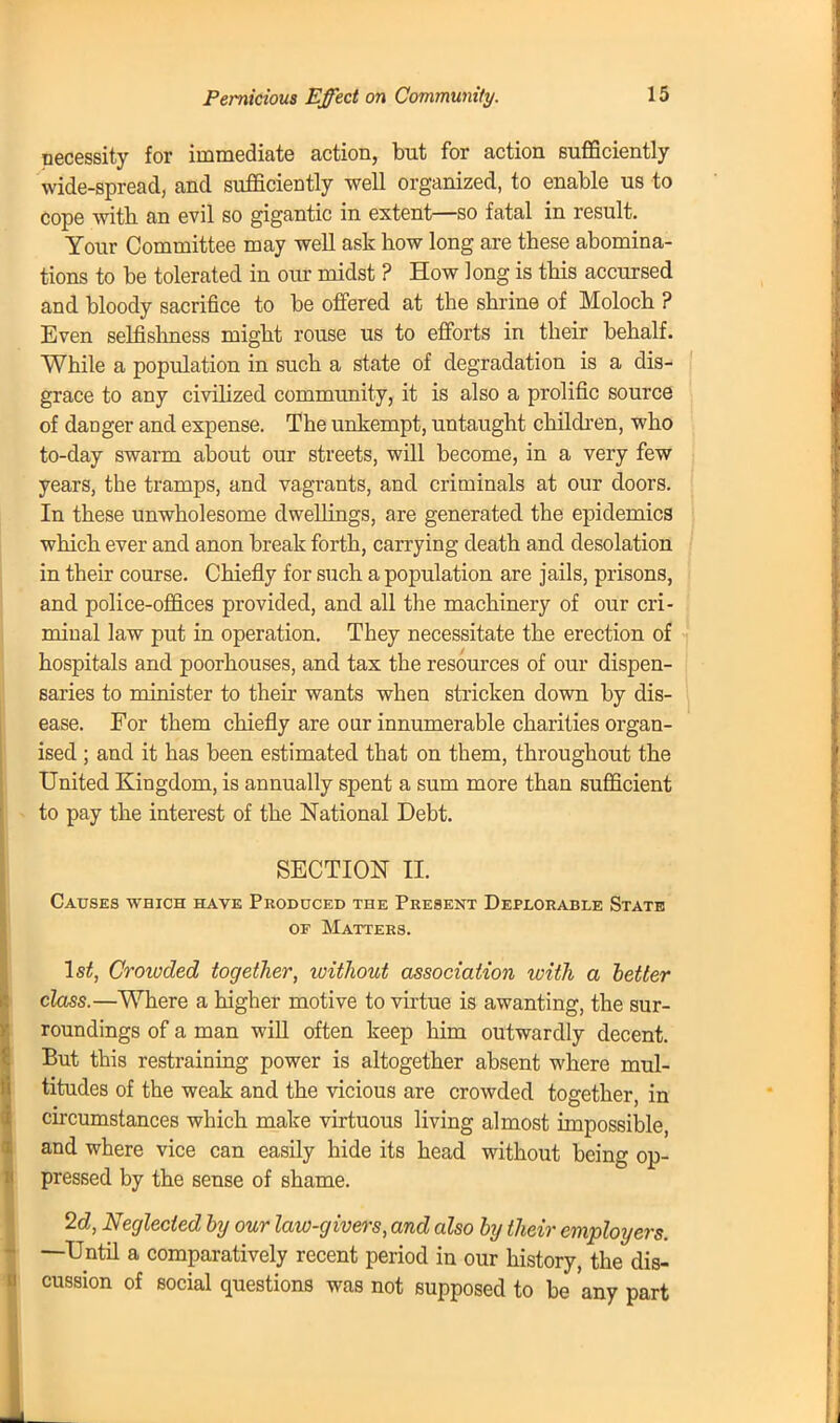 necessity for immediate action, but for action sufficiently wide-spread, and sufficiently well organized, to enable us to cope with an evil so gigantic in extent—so fatal in result. Your Committee may well ask how long are these abomina- tions to be tolerated in our midst ? How long is this accursed and bloody sacrifice to be offered at tbe shrine of Moloch ? Even selfishness might rouse us to efforts in their behalf. While a population in such a state of degradation is a dis- grace to any civilized community, it is also a prolific source of danger and expense. The unkempt, untaught children, who to-day swarm about our streets, will become, in a very few years, the tramps, and vagrants, and criminals at our doors. In these unwholesome dwellings, are generated the epidemics which ever and anon break forth, carrying death and desolation in their course. Chiefly for such a population are jails, prisons, and police-offices provided, and all the machinery of our cri- minal law put in operation. They necessitate the erection of hospitals and poorhouses, and tax the resources of our dispen- saries to minister to their wants when stricken down by dis- ease. For them chiefly are our innumerable charities organ- ised ; and it has been estimated that on them, throughout the United Kingdom, is annually spent a sum more than sufficient to pay the interest of the National Debt. SECTION II. Causes which have Produced the Present Deplorable State of Matters. 1st, Croivded together, without association with a better class.—Where a higher motive to virtue is awanting, the sur- roundings of a man will often keep him outwardly decent. But this restraining power is altogether absent where mul- titudes of the weak and the vicious are crowded together, in circumstances which make virtuous living almost impossible, and where vice can easily hide its head without being op- pressed by the sense of shame. 2d, Neglected by our law-givers, and also by their employers. —Until a comparatively recent period in our history, the dis- cussion of social questions was not supposed to be 'any part