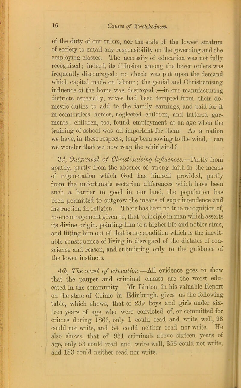 Causes of Wretchedness. of the duty of our rulers, nor the state of the lowest stratum of society to entail any responsibility on the governing and the employing classes. The necessity of education was not fully recognised; indeed, its diffusion among the lower orders was frequently discouraged; no check was put upon the demand which capital made on labour ; the genial and Christianising influence of the home was destroyed ;—in our manufacturing districts especially, wives had been tempted from their do- mestic duties to add to the family earnings, and paid for it in comfortless homes, neglected children, and tattered gar- ments ; children, too, found employment at an age when the training of school was all-important for them. As a nation we have, in these respects, long been sowing to the wind,—can we wonder that we now reap the whirlwind ? 3c?, Outgroival of Christianising influences.—Partly from apathy, partly from the absence of strong faith in the means of regeneration which God has himself provided, partly from the unfortunate sectarian differences which have been such a barrier to good in our land, the population has been permitted to outgrow the means of superintendence and instruction in religion. There has been no true recognition of, no encouragement given to, that principle in man which asserts its divine origin, pointing him to a higher life and nobler aims, and lifting him out of that brute condition which is the inevit- able consequence of living in disregard of the dictates of con- science and reason, and submitting only to the guidance of the lower instincts. 4th, The zoant of education.—All evidence goes to show that the pauper and criminal classes are the worst edu- cated in the community. Mr Linton, in his valuable Eeport on the state of Crime in Edinburgh, gives us the following table, which shows, that of 239 boys and girls under sis- teen years of age, who were convicted of, or committed for crimes during 1866, only 1 could read and write well, 9S could not write, and 54 could neither read nor write. He also shows, that of 951 criminals above sixteen jTears of age, only 53 could read and write well, 356 could not write, and 183 could neither read nor write.