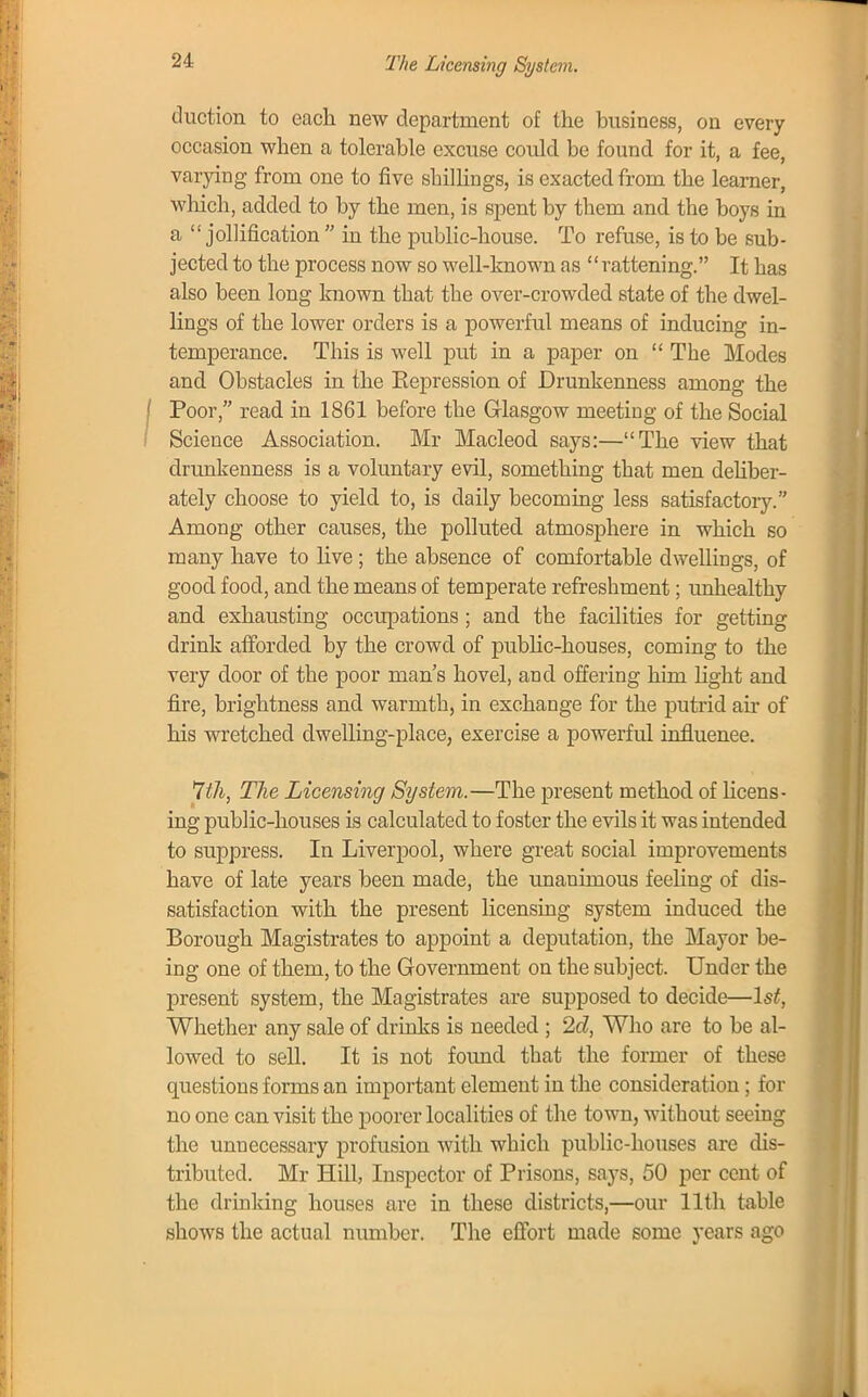 The Licensing System. duction to each new department of the business, on every occasion when a tolerable excuse could be found for it, a fee, varying from one to five shillings, is exacted from the learner, which, added to by the men, is spent by them and the boys in a jollification  in the public-house. To refuse, is to be sub- jected to the process now so well-known as rattening. It has also been long known that the over-crowded state of the dwel- lings of the lower orders is a powerful means of inducing in- temperance. This is well put in a paper on  The Modes and Obstacles in the Expression of Drunkenness among the Poor, read in 1861 before the Glasgow meeting of the Social Science Association. Mr Macleod says:—The view that drunkenness is a voluntary evil, something that men deliber- ately choose to yield to, is daily becoming less satisfactory. Among other causes, the polluted atmosphere in which so many have to live; the absence of comfortable dwellings, of good food, and the means of temperate refreshment; unhealthy and exhausting occupations ; and the facilities for getting drink afforded by the crowd of public-houses, coming to the very door of the poor man's hovel, and offering him light and fire, brightness and warmth, in exchange for the putrid ah of his wretched dwelling-place, exercise a powerful influence. 7t7i, The Licensing System.—The present method of licens- ing public-houses is calculated to foster the evils it was intended to suppress. In Liverpool, where great social improvements have of late years been made, the unanimous feeling of dis- satisfaction with the present licensing system induced the Borough Magistrates to appoint a deputation, the Mayor be- ing one of them, to the Government on the subject. Under the present system, the Magistrates are supposed to decide—1st, Whether any sale of drinks is needed ; 2d, Who are to be al- lowed to sell. It is not found that the former of these questions forms an important element in the consideration; for no one can visit the poorer localities of the town, without seeing the unnecessary profusion with which public-houses are dis- tributed. Mr Hill, Inspector of Prisons, says, 50 per cent of the drinking houses are in these districts,—our 11th table shows the actual number. The effort made some years ago