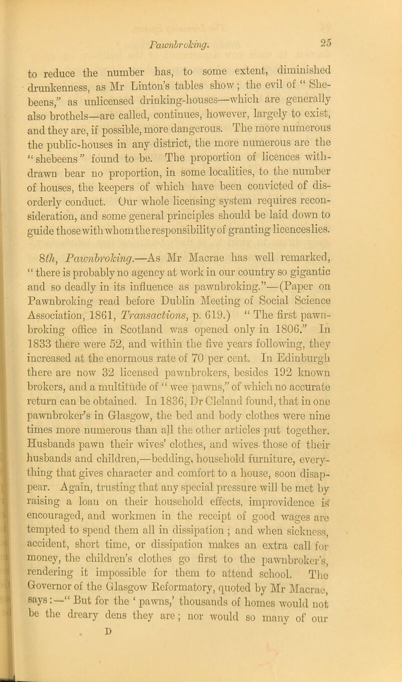 Pawnbroking. to reduce the number has, to some extent, diminished drunkenness, as Mr Linton's tables show ; the evil of  She- beens, as unlicensed drinking-houses—which are generally also brothels—are called, continues, however, largely to exist, and they are, if possible, more dangerous. The more numerous the public-houses in any district, the more numerous are the shebeens found to be. The proportion of licences with- drawn bear no proportion, in some localities, to the number of houses, the keepers of which have been convicted of dis- orderly conduct. Our whole licensing system requires recon- sideration, and some general principles should be laid down to guide those with whom the responsibility of granting licenceslies. 8th, Paiunbrohing.—As Mr Macrae has well remarked,  there is probably no agency at work in our country so gigantic and so deadly in its influence as pawnbroking.—(Paper on Pawnbroking read before Dublin Meeting of Social Science Association, 1861, Transactions, p. 619.)  The first pawn- broking office in Scotland was opened only in 1806. In 1833 there were 52, and within the five years following, they increased at the enormous rate of 70 per cent. In Edinburgh there are now 32 licensed pawnbrokers, besides 192 known brokers, and a multitude of  wee pawns, of which no accurate return can be obtained. In 1836, Dr Cleland found, that in one pawnbroker's in Glasgow, the bed and body clothes were nine times more numerous than all the other articles put together. Husbands pawn their wives' clothes, and wives- those of their husbands and children,—bedding, household furniture, every- thing that gives character and comfort to a house, soon disap- pear. Again, trusting that any special pressure will be met by raising a loan on their household effects, improvidence is* encouraged, and workmen in the receipt of good wages are tempted to spend them all in dissipation ; and when sickness, accident, short time, or dissipation makes an extra call for money, the children's clothes go first to the pawnbroker's, rendering it impossible for them to attend school. The Governor of the Glasgow Eeformatory, quoted by Mr Macrae, says:— But for the ' pawns,' thousands of homes would not be the dreary dens they are; nor would so many of our D