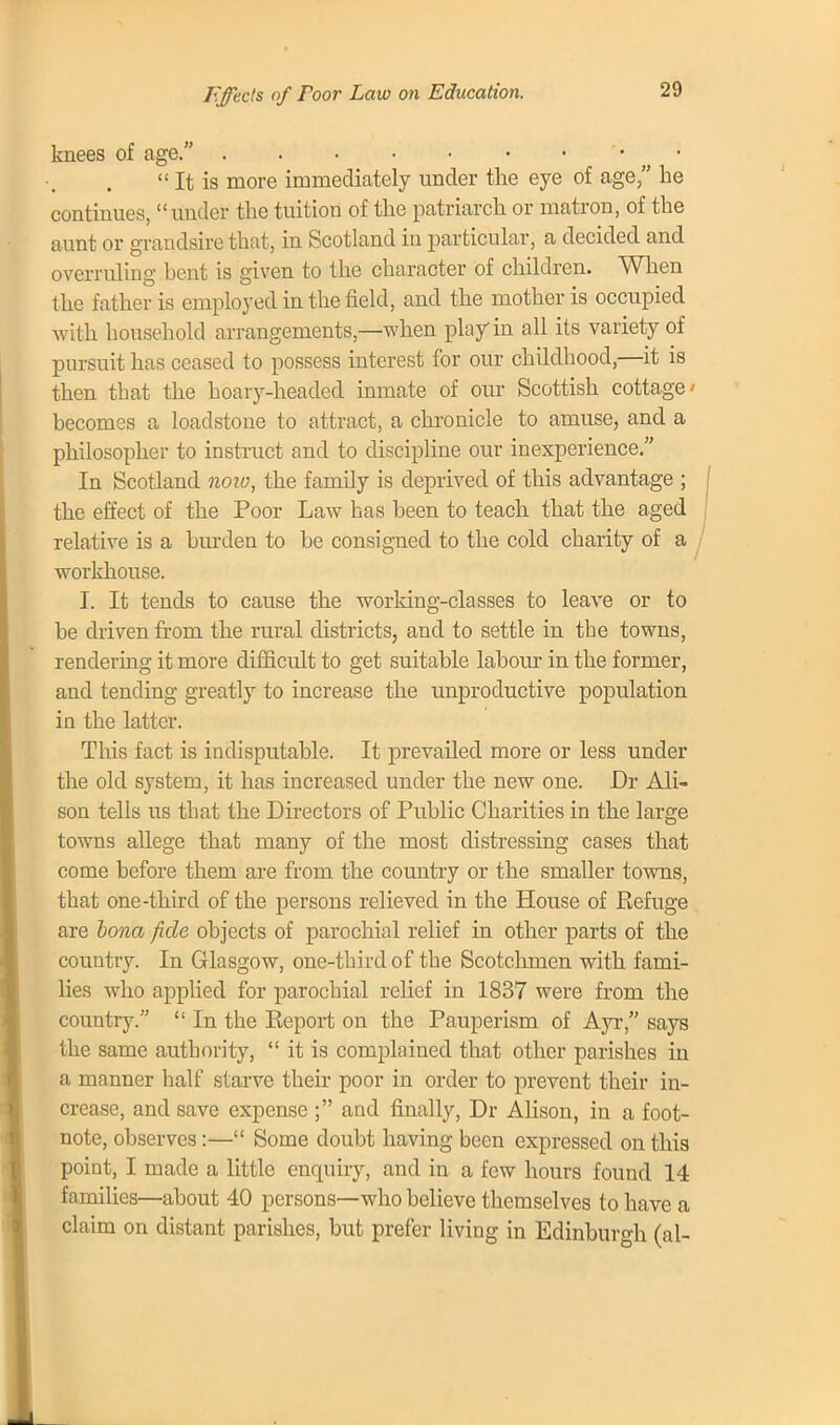 Effects of foor Law on Education. knees of age.  It is more immediately under the eye of age, he continues, under the tuition of the patriarch or matron, of the aunt or grandsire that, in Scotland in particular, a decided and overruling bent is given to the character of children. When the father is employed in the field, and the mother is occupied with household arrangements,—when play in all its variety of pursuit has ceased to possess interest for our childhood,—it is then that the hoary-headed inmate of our Scottish cottage' becomes a loadstone to attract, a chronicle to amuse, and a philosopher to instruct and to discipline our inexperience. In Scotland noio, the family is deprived of this advantage ; the effect of the Poor Law has been to teach that the aged relative is a burden to be consigned to the cold charity of a workhouse. I. It tends to cause the working-classes to leave or to be driven from the rural districts, and to settle in the towns, rendering it more difficult to get suitable labour in the former, and tending greatly to increase the unproductive population in the latter. This fact is indisputable. It prevailed more or less under the old system, it has increased under the new one. Dr Ali- son tells us that the Directors of Public Charities in the large towns allege that many of the most distressing cases that come before them are from the country or the smaller towns, that one-third of the persons relieved in the House of Ptefuge are bona fide objects of parochial relief in other parts of the country. In Glasgow, one-third of the Scotchmen with fami- lies who applied for parochial relief in 1837 were from the country.  In the Eeport on the Pauperism of Ayr, says the same authority,  it is complained that other parishes in a manner half starve their poor in order to prevent their in- crease, and save expense ; and finally, Dr Alison, in a foot- note, observes:— Some doubt having been expressed on this point, I made a little enquiry, and in a few hours found 14 families—about 40 persons—who believe themselves to have a claim on distant parishes, but prefer living in Edinburgh (al-