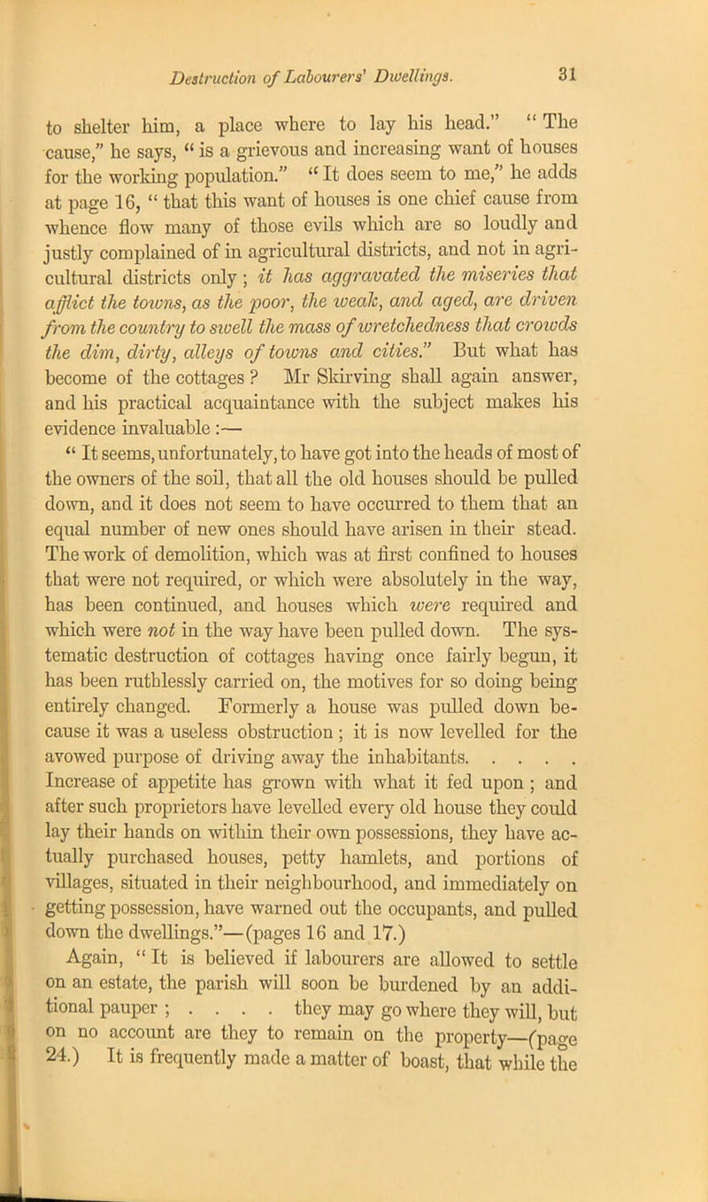 Destruction of Labourers' Dwellings. to shelter him, a place where to lay his head.  The cause, he says,  is a grievous and increasing want of houses for the working population.  It does seem to me, he adds at page 16,  that this want of houses is one chief cause from whence flow many of those evils which are so loudly and justly complained of in agricultural districts, and not in agri- cultural districts only ; it has aggravated the miseries that afflict the towns, as the poor, the weak, and aged, are driven from the country to sioell the mass ofioretchedness that crowds the dim, dirty, alleys of towns and cities. But what has become of the cottages ? Mr Sldrving shall again answer, and his practical acquaintance with the subject makes his evidence invaluable:—  It seems, unfortunately, to have got into the heads of most of the owners of the soil, that all the old houses should be pulled down, and it does not seem to have occurred to them that an equal number of new ones should have arisen in their stead. The work of demolition, which was at first confined to houses that were not required, or which were absolutely in the way, has been continued, and houses which were required and which were not in the way have been pulled down. The sys- tematic destruction of cottages having once fairly begun, it has been ruthlessly carried on, the motives for so doing being entirely changed. Formerly a house was pulled down be- cause it was a useless obstruction ; it is now levelled for the avowed purpose of driving away the inhabitants Increase of appetite has grown with what it fed upon ; and after such proprietors have levelled every old house they could lay their hands on within their own possessions, they have ac- tually purchased houses, petty hamlets, and portions of villages, situated in their neighbourhood, and immediately on getting possession, have warned out the occupants, and pulled down the dwellings.—(pages 16 and 17.) Again, It is believed if labourers are allowed to settle on an estate, the parish will soon be burdened by an addi- tional pauper ; . . . . they may go where they will, but on no account are they to remain on the property (pa^e 24.) It is frequently made a matter of boast, that while the