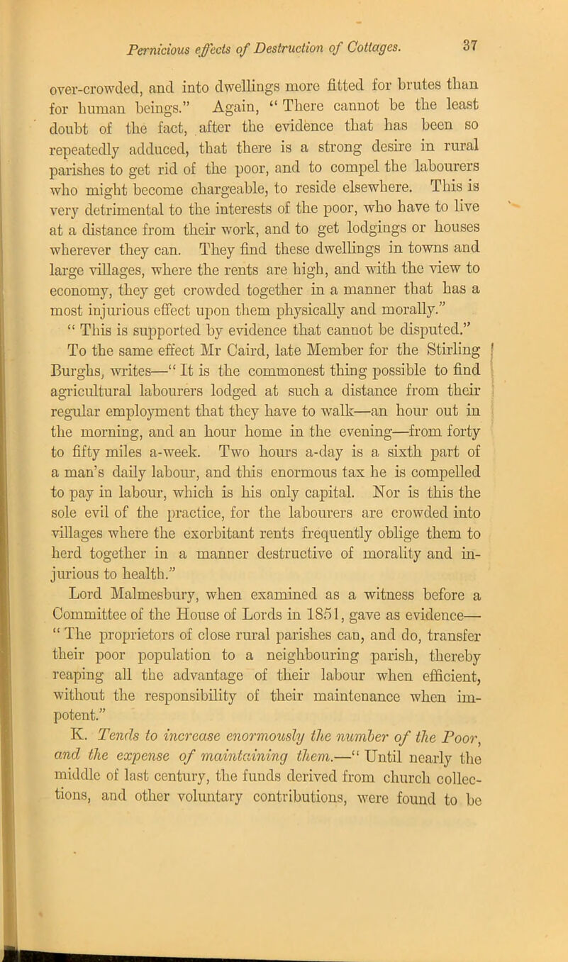 Pernicious effects of Destruction of Cottages. over-crowded, and into dwellings more fitted for brutes than for human beings. Again,  There cannot be the least doubt of the fact, after the evidence that has been so repeatedly adduced, that there is a strong desire in rural parishes to get rid of the poor, and to compel the labourers who might become chargeable, to reside elsewhere. This is very detrimental to the interests of the poor, who have to live at a distance from their work, and to get lodgings or houses wherever they can. They find these dwellings in towns and large villages, where the rents are high, and with the view to economy, they get crowded together in a manner that has a most injurious effect upon them physically and morally.  This is supported by evidence that cannot be disputed. To the same effect Mr Caird, late Member for the Stirling Burghs, writes— It is the commonest thing possible to find agricultural labourers lodged at such a distance from their regular employment that they have to walk—an hour out in the morning, and an hour home in the evening—frorn forty to fifty miles a-week. Two hours a-day is a sixth part of a man's daily labour, and this enormous tax he is compelled to pay in labour, which is his only capital. Nor is this the sole evil of the practice, for the labourers are crowded into villages where the exorbitant rents frequently oblige them to herd together in a manner destructive of morality and in- jurious to health. Lord Malmesbury, when examined as a witness before a Committee of the House of Lords in 1851, gave as evidence—  The proprietors of close rural parishes can, and do, transfer their poor population to a neighbouring parish, thereby reaping all the advantage of their labour when efficient, without the responsibility of their maintenance when im- potent. K. Tends to increase enormously the number of the Poor, and the expense of maintaining them.— Until nearly the middle of last century, the fuuds derived from church collec- tions, and other voluntary contributions, were found to be