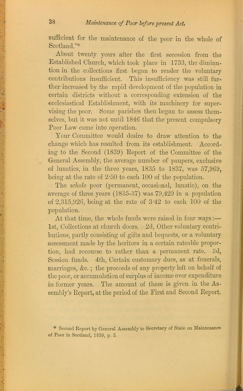 Maintenance of Poor before present Act. sufficient for the maintenance of the poor in the whole of Scotland.* About twenty years after the first secession from the Established Church, which took place in 1733, the diminu- tion in the collections first began to render the voluntary contributions insufficient. This insufficiency was still fur- ther increased by the rapid development of the population in certain districts without a corresponding extension of the ecclesiastical Establishment, with its machinery for super- vising the poor. Some parishes then began to assess them- selves, but it was not until 1846 that the present compulsory Poor Law came into operation. Your Committee would desire to draw attention to the change which has resulted from its establishment. Accord- ing to the Second (1839) Report of the Committee of the General Assembly, the average number of paupers, exclusive of lunatics, in the three years, 1835 to 1837, was 57,969, being at the rate of 2*50 to each 100 of the population. The luhole poor (permanent, occasional, lunatic), on the average of three years (1835-37) was 79,429 in a population of 2,315,926, being at the rate of 3-42 to each 100 of the population. At that time, the whole funds were raised in four ways :— 1st, Collections at church doors. 2d, Other voluntary contri- butions, partly consisting of gifts and bequests, or a voluntary assessment made by the heritors in a certain rateable propor- tion, had recourse to rather than a permanent rate. 3d, Session funds. 4th, Certain customary dues, as at funerals, marriages, &c.; the proceeds of any property left on behalf of the poor, or accumulation of surplus of income over expenditure in former years. The amount of these is given in the As- sembly's Report, at the period of the First and Second Report. * Second Report by General Assembly to Secretary of State on Maintenance of Toor in Scotland, 1839, p. 5.