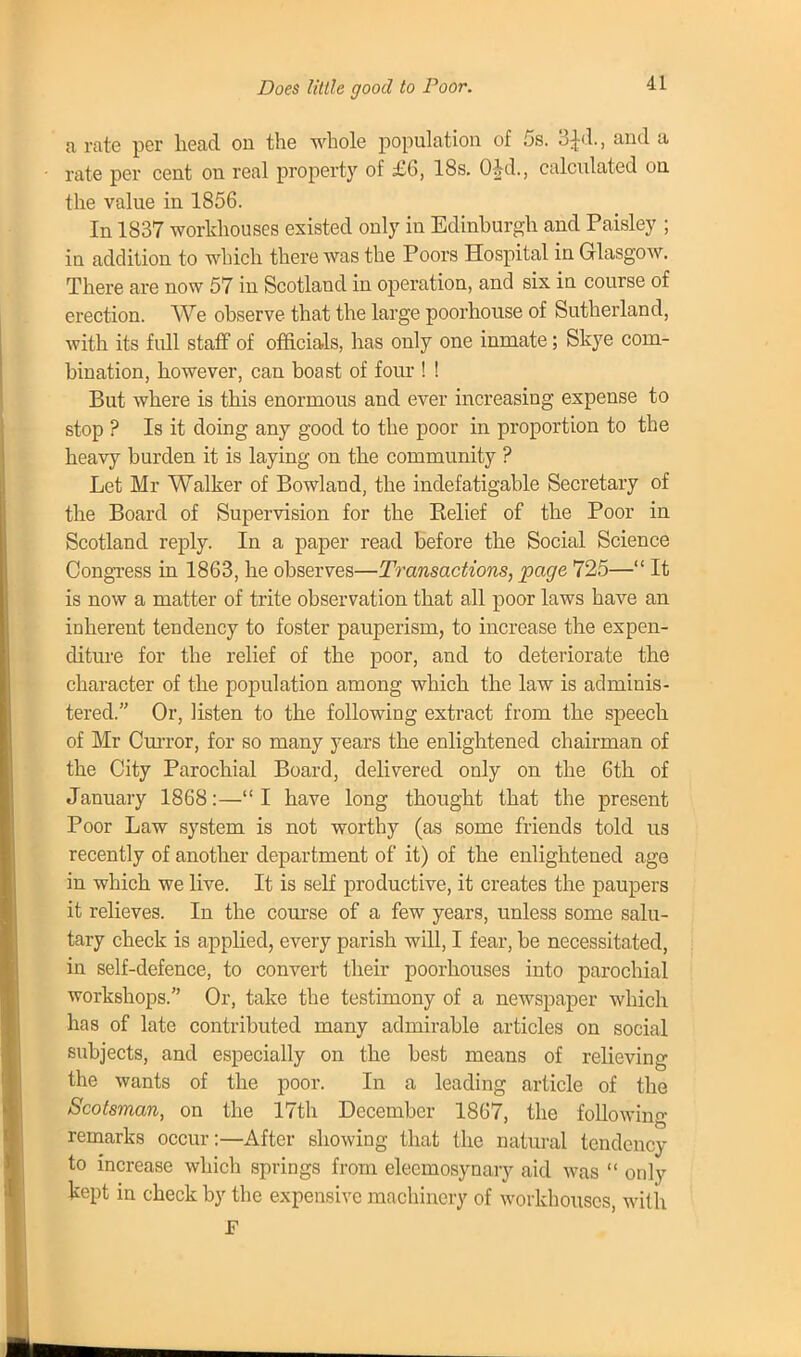 Does little good to Poor. a rate per head on the whole population of 5s. 3£d., and a rate per cent on real property of £6, 18s. 0*d., calculated on the value in 1856. In 1837 workhouses existed only in Edinburgh and Paisley ; in addition to which there was the Poors Hospital in Glasgow. There are now 57 in Scotland in operation, and six in course of erection. We observe that the large poorhouse of Sutherland, with its full staff of officials, has only one inmate; Skye com- bination, however, can boast of four ! ! But where is this enormous and ever increasing expense to stop ? Is it doing any good to the poor in proportion to the heavy burden it is laying on the community ? Let Mr Walker of Bowland, the indefatigable Secretary of the Board of Supervision for the Belief of the Poor in Scotland reply. In a paper read before the Social Science Congress in 1863, he observes—Transactions, page 725— It is now a matter of trite observation that all poor laws have an inherent tendency to foster pauperism, to increase the expen- diture for the relief of the poor, and to deteriorate the character of the population among which the law is adminis- tered. Or, listen to the following extract from the speech of Mr Curror, for so many years the enlightened chairman of the City Parochial Board, delivered only on the 6th of January 1868:— I have long thought that the present Poor Law system is not worthy (as some friends told us recently of another department of it) of the enlightened age in which we live. It is self productive, it creates the paupers it relieves. In the course of a few years, unless some salu- tary check is applied, every parish will, I fear, be necessitated, in self-defence, to convert their poorhouses into parochial workshops. Or, take the testimony of a newspaper which has of late contributed many admirable articles on social subjects, and especially on the best means of relieving the wants of the poor. In a leading article of the Scotsman, on the 17th December 1867, the following remarks occur:—After showing that the natural tendency to increase which springs from eleemosynary aid was  only kept in check by the expensive machinery of workhouses, with F