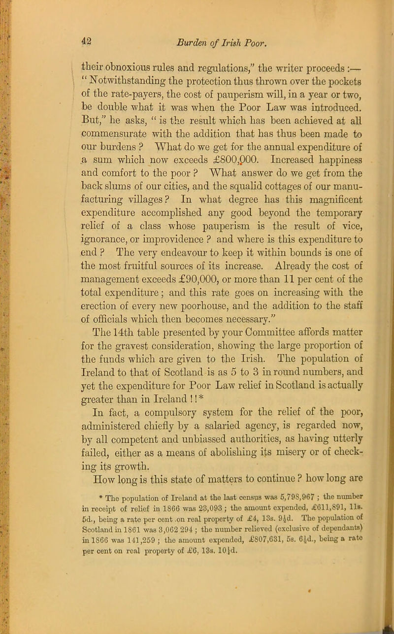 Burden of Irish Poor. their obnoxious rules and regulations, the writer proceeds :—  Notwithstanding the protection thus thrown over the pockets of the rate-payers, the cost of pauperism will, in a year or two, be double what it was when the Poor Law was introduced. But, he asks,  is the result which has been achieved at all commensurate with the addition that has thus been made to our burdens ? What do we get for the annual expenditure of a sum which now exceeds £800,000. Increased happiness and comfort to the poor ? What answer do we get from the back slums of our cities, and the squalid cottages of our manu- facturing villages? In what degree has this magnificent expenditure accomplished any good beyond the temporary relief of a class whose pauperism is the result of vice, ignorance, or improvidence ? and where is this expenditure to end ? The very endeavour to keep it within bounds is one of the most fruitful sources of its increase. Already the cost of management exceeds £90,000, or more than 11 per cent of the total expenditure; and this rate goes on increasing with the erection of every new poorhouse, and the addition to the staff of officials which then becomes necessary. The 14th table presented by your Committee affords matter for the gravest consideration, showing the large proportion of the funds which are given to the Irish. The population of Ireland to that of Scotland is as 5 to 3 in round numbers, and yet the expenditure for Poor Law relief in Scotland is actually greater than in Ireland !! * In fact, a compulsory system for the relief of the poor, administered chiefly by a salaried agency, is regarded now, by all competent and unbiassed authorities, as having utterly failed, either as a means of abolishing its misery or of check- ing its growth. How long is this state of matters to continue ? how long are * The population of Ireland at the last census was 5,79S,967 ; the number in receipt of relief in 1866 was 23,093 ; the amount expended, £611,S91, lis. 5d., being a rate per cent .on real property of £4, 13s. 94d. The population of Scotland in 1861 was 3,062 294 ; the number relieved (exclusive of dependants) in 1866 was 141,259 ; the amount expended, .£807,631, 5s. 6\d., being a rate per cent on real property of £0, 13s. 10 [d.