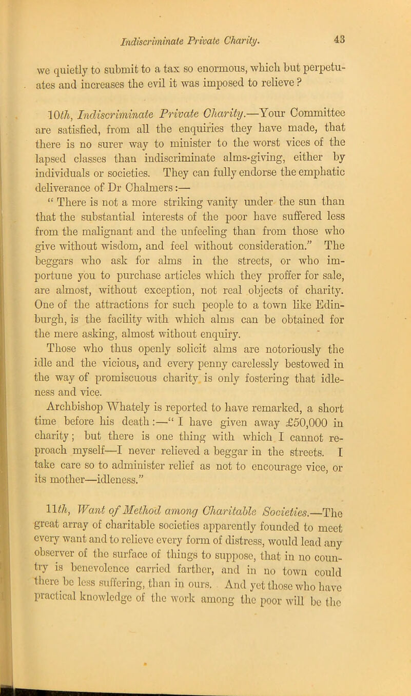 Indiscriminate Private Charity. we quietly to submit to a tax so enormous, which but perpetu- ates and increases the evil it was imposed to relieve ? 10th, Indiscriminate Private Charity.—Your Committee are satisfied, from all the enquiries they have made, that there is no surer way to minister to the worst vices of the lapsed classes than indiscriminate alms-giving, either by individuals or societies. They can fully endorse the emphatic deliverance of Dr Chalmers:—  There is not a more striking vanity under the sun than that the substantial interests of the poor have suffered less from the malignant and the unfeeling than from those who give without wisdom, and feel without consideration. The beggars who ask for alms in the streets, or who im- portune you to purchase articles which they proffer for sale, are almost, without exception, not real objects of charity. One of the attractions for such people to a town like Edin- burgh, is the facility with which alms can be obtained for the mere asking, almost without enquiry. Those who thus openly solicit alms are notoriously the idle and the vicious, and every penny carelessly bestowed in the way of promiscuous charity is only fostering that idle- ness and vice. Archbishop Whately is reported to have remarked, a short time before Ids death:—I have given away £50,000 in charity; but there is one thing with which I cannot re- proach myself—I never relieved a beggar in the streets. I take care so to administer relief as not to encourage vice, or its mother—idleness. llth, Want of Method among Charitable Societies.—The great array of charitable societies apparently founded to meet every want and to relieve every form of distress, would lead any observer of the surface of things to suppose, that in no coun- try is benevolence carried farther, and in no town could there be less suffering, than in ours. And yet those who have practical knowledge of the work among the poor will be the