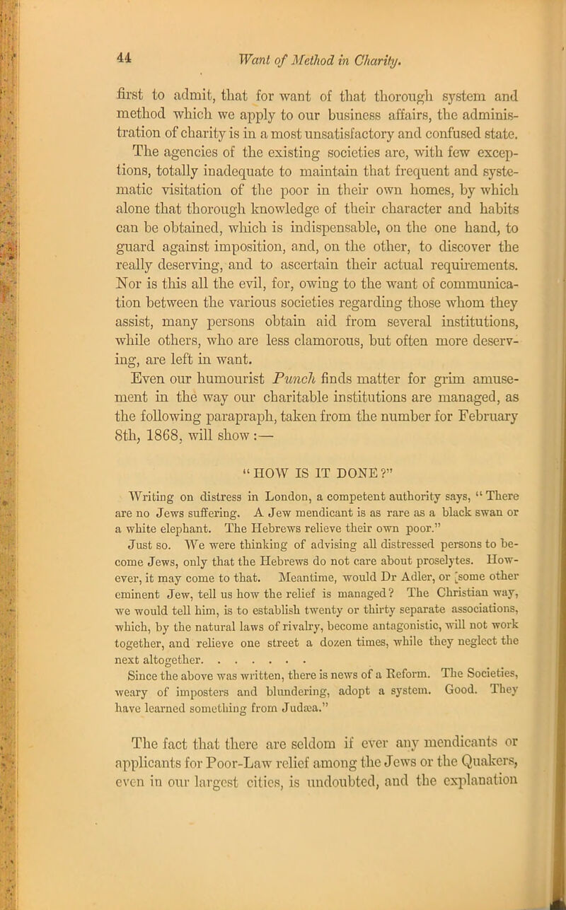 first to admit, that for want of that thorough system and method which we apply to our business affairs, the adminis- tration of charity is in a most unsatisfactory and confused state. The agencies of the existing societies are, with few excep- tions, totally inadequate to maintain that frequent and syste- matic visitation of the poor in their own homes, by which alone that thorough knowledge of their character and habits can be obtained, which is indispensable, on the one hand, to guard against imposition, and, on the other, to discover the really deserving, and to ascertain their actual requirements. Nor is this all the evil, for, owing to the want of communica- tion between the various societies regarding those whom they assist, many persons obtain aid from several institutions, while others, who are less clamorous, but often more deserv- ing, are left in want. Even our humourist Punch finds matter for grim amuse- ment in the way our charitable institutions are managed, as the following parapraph, taken from the number for February 8th, 1868, will show :—  HOW IS IT DONE ? Writing on distress in London, a competent authority says,  There are no Jews suffering. A Jew mendicant is as rare as a black swan or a white elephant. The Hebrews relieve their own poor. Just so. We were thinking of advising all distressed persons to be- come Jews, only that the Hebrews do not care about proselytes. How- ever, it may come to that. Meantime, would Dr Adler, or [some other eminent Jew, tell us how the relief is managed? The Christian way, we would tell him, is to establish twenty or thirty separate associations, which, by the natural laws of rivalry, become antagonistic, will not work together, and relieve one street a dozen times, while they neglect the next altogether Since the above was written, there is news of a Reform. The Societies, weary of imposters and blundering, adopt a system. Good. They have learned something from Judaia. The fact that there are seldom if ever any mendicants or applicants for Poor-Law relief among the Jews or the Quakers, even in our largest cities, is undoubted, and the explanation