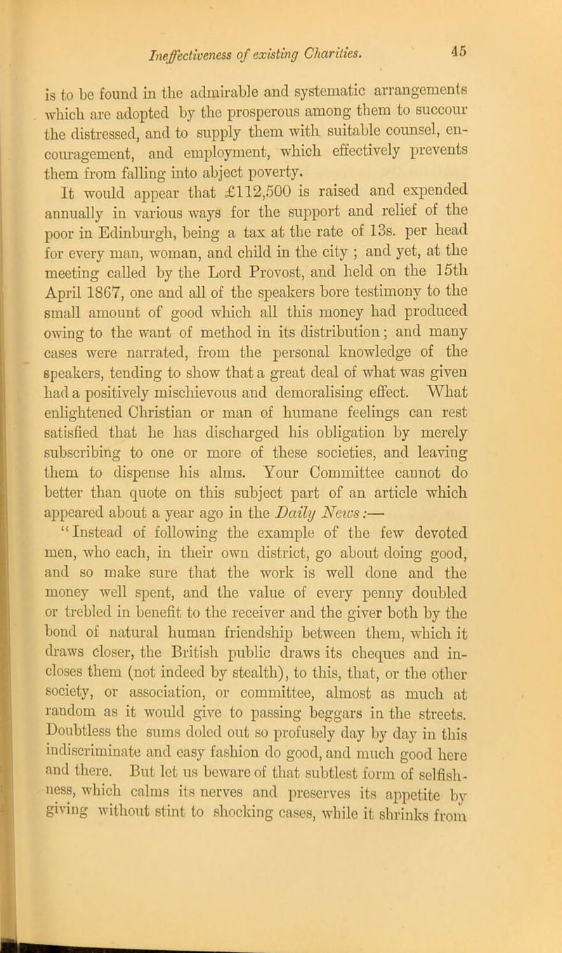 Ineffectiveness of existing Charities. is to be found in the admirable and systematic arrangements which are adopted by the prosperous among them to succour the distressed, and to supply them with suitable counsel, en- couragement, and employment, which effectively prevents them from falling into abject poverty. It would appear that £112,500 is raised and expended annually in various ways for the support and relief of the poor in Eclinburgh, being a tax at the rate of 13s. per head for every man, woman, and child in the city ; and yet, at the meeting called by the Lord Provost, and held on the 15th April 1867, one and all of the speakers bore testimony to the small amount of good which all this money had produced owing to the want of method in its distribution; and many cases were narrated, from the personal knowledge of the speakers, tending to show that a great deal of what was given had a positively mischievous and demoralising effect. What enlightened Christian or man of humane feelings can rest satisfied that he has discharged his obligation by merely subscribing to one or more of these societies, and leaving them to dispense his alms. Your Committee cannot do better than quote on this subject part of an article which appeared about a year ago in the Daily News:— Instead of following the example of the few devoted men, who each, in their own district, go about doing good, and so make sure that the work is well clone and the money well spent, and the value of every penny doubled or trebled in benefit to the receiver and the giver both by the bond of natural human friendship between them, which it draws closer, the British public draws its cheques and in- closes them (not indeed by stealth), to this, that, or the other society, or association, or committee, almost as much at random as it would give to passing beggars in the streets. Doubtless the sums doled out so profusely clay by day in this indiscriminate and easy fashion do good, and much good here and there. But let us beware of that subtlest form of selfish- ness, which calms its nerves and preserves its appetite by giving without stint to shocking cases, while it shrinks from