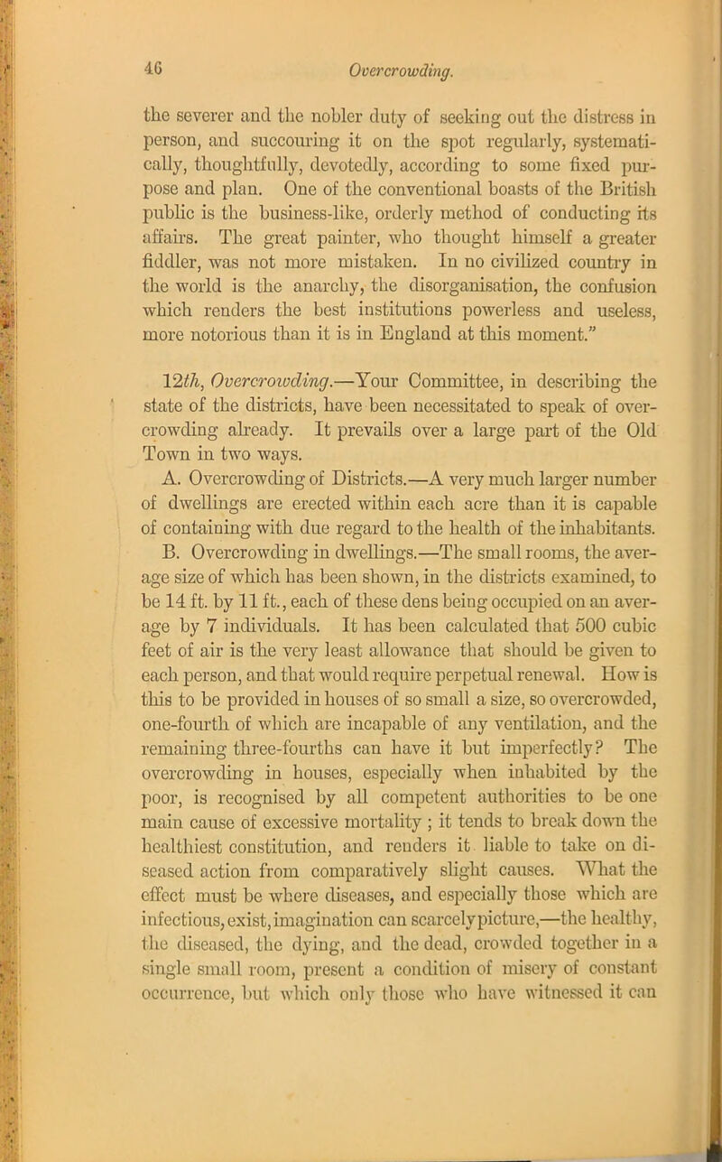 4G Overcrowding. the severer and the nobler duty of seeking out the distress in person, and succouring it on the spot regularly, systemati- cally, thoughtfully, devotedly, according to some fixed pur- pose and plan. One of the conventional boasts of the British public is the business-like, orderly method of conducting fts affairs. The great painter, who thought himself a greater fiddler, was not more mistaken. In no civilized country in the world is the anarchy, the disorganisation, the confusion which renders the best institutions powerless and useless, more notorious than it is in England at this moment. 12th, Overcrowding.—Your Committee, in describing the state of the districts, have been necessitated to speak of over- crowding already. It prevails over a large part of the Old Town in two ways. A. Overcrowding of Districts.—A very much larger number of dwellings are erected within each acre than it is capable of containing with due regard to the health of the inhabitants. B. Overcrowding in dwellings.—The small rooms, the aver- age size of which has been shown, in the districts examined, to be 14 ft. by 11 ft., each of these dens being occupied on an aver- age by 7 individuals. It has been calculated that 500 cubic feet of air is the very least allowance that should be given to each person, and that would require perpetual renewal. How is this to be provided in houses of so small a size, so overcrowded, one-fourth of which are incapable of any ventilation, and the remaining three-fourths can have it but imperfectly? The overcrowding in houses, especially when inhabited by the poor, is recognised by all competent authorities to be one main cause of excessive mortality ; it tends to break down the healthiest constitution, and renders it liable to take on di- seased action from comparatively slight causes. What the effect must be where diseases, and especially those which are infectious,exist,imagination can scarcelypicture,—the healthy, the diseased, the dying, and the dead, crowded together in a single small room, present a condition of misery of constant occurrence, but which only those who have witnessed it can