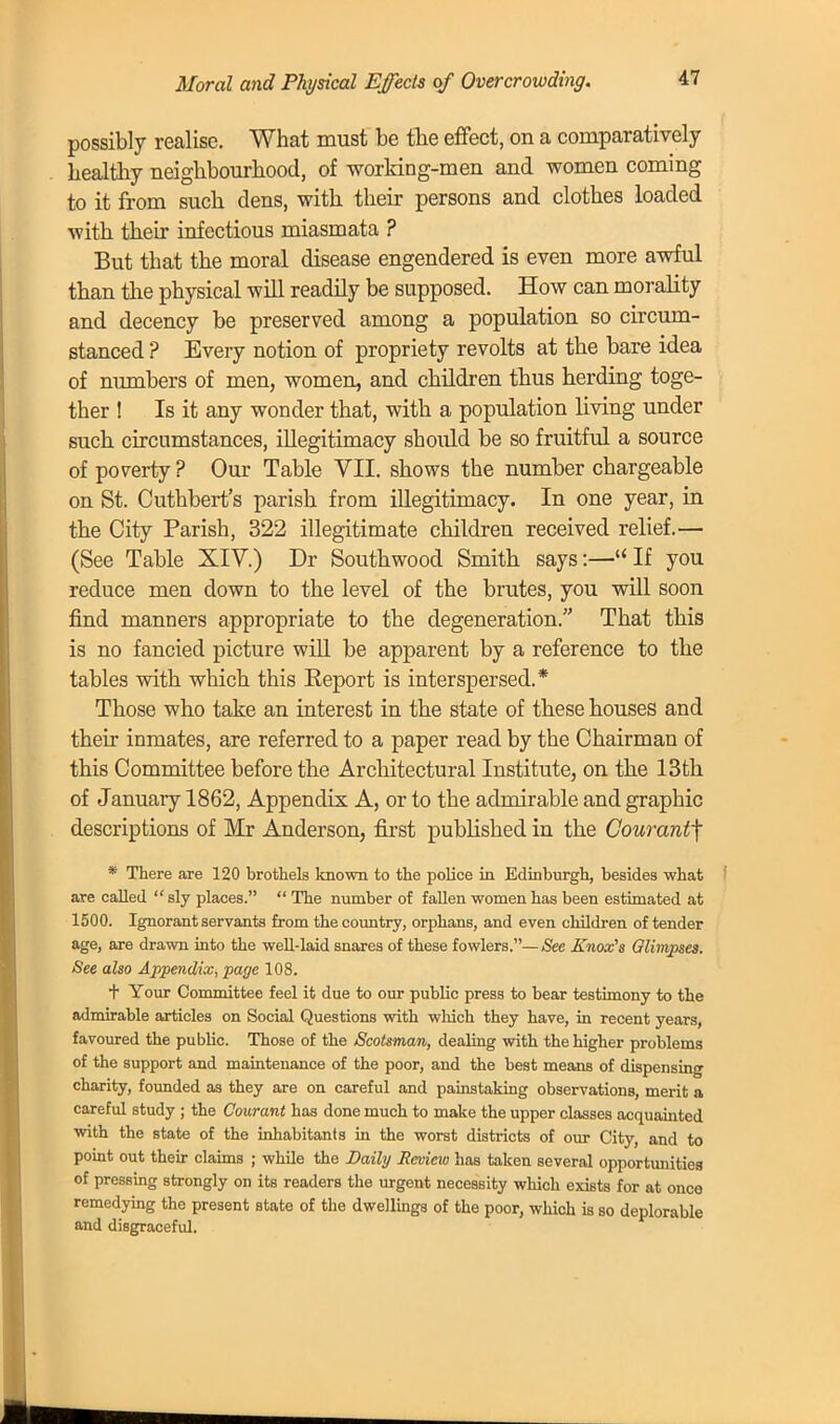 Moral and Physical Effects of Overcrowding. possibly realise. What must be the effect, on a comparatively healthy neighbourhood, of working-men and women coming to it from such dens, with their persons and clothes loaded with their infectious miasmata ? But that the moral disease engendered is even more awful than the physical will readily be supposed. How can morality and decency be preserved among a population so circum- stanced ? Every notion of propriety revolts at the bare idea of numbers of men, women, and children thus herding toge- ther ! Is it any wonder that, with a population living under such circumstances, illegitimacy should be so fruitful a source of poverty ? Our Table VII. shows the number chargeable on St. Cuthbert's parish from illegitimacy. In one year, in the City Parish, 322 illegitimate children received relief.— (See Table XIV.) Dr Southwood Smith says:—If you reduce men down to the level of the brutes, you will soon find manners appropriate to the degeneration. That this is no fancied picture will be apparent by a reference to the tables with which this Report is interspersed.* Those who take an interest in the state of these houses and their inmates, are referred to a paper read by the Chairman of this Committee before the Architectural Institute, on the 13th of January 1862, Appendix A, or to the admirable and graphic descriptions of Mr Anderson, first published in the Courantf * There are 120 brothels known to the police in Edinburgh, besides what are called  sly places.  The number of fallen women has been estimated at 1500. Ignorant servants from the country, orphans, and even children of tender age, are drawn into the well-laid snares of these fowlers.— See Knox's Olimpses. See also Appendix, page 108. + Your Committee feel it due to our public press to bear testimony to the admirable articles on Social Questions with which they have, in recent years, favoured the public. Those of the Scotsman, dealing with the higher problems of the support and maintenance of the poor, and the best means of dispensing charity, founded as they are on careful and painstaking observations, merit a careful study ; the Courant has done much to make the upper classes acquainted with the state of the inhabitants in the worst districts of our City, and to point out their claims ; while the Daily Review has taken several opportunities of pressing strongly on its readers the urgent necessity which exists for at onco remedying the present state of the dwellings of the poor, which is so deplorable and disgraceful.