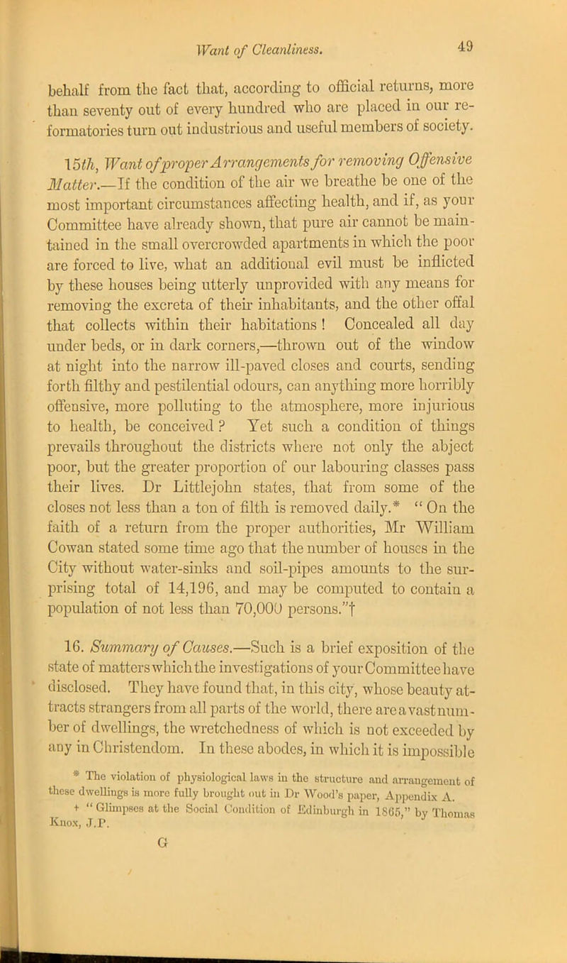 Want of Cleanliness. behalf from the fact that, according to official returns, more than seventy out of every hundred who are placed in our re- formatories turn out industrious and useful members of society. \5th, Want of proper Arrangements for removing Offensive Matter.—II the condition of the air we breathe be one of the most important circumstances affecting health, and if, as your Committee have already shown, that pure air cannot be main- tained in the small overcrowded apartments in which the poor are forced to live, what an additional evU must be inflicted by these houses being utterly unprovided with any means for removing the excreta of their inhabitants, and the other offal that collects within their habitations ! Concealed all day under beds, or in dark corners,—thrown out of the window at night into the narrow ill-paved closes and courts, sending forth filthy and pestdential odours, can anything more horribly offensive, more polluting to the atmosphere, more injurious to health, be conceived ? Yet such a condition of things prevails throughout the districts where not only the abject poor, but the greater proportion of our labouring classes pass their lives. Dr Littlejohn states, that from some of the closes not less than a ton of filth is removed daily.*  On the faith of a return from the proper authorities, Mr William Cowan stated some time ago that the number of houses in the City without water-sinks and soil-pipes amounts to the sur- prising total of 14,196, and may be computed to contain a population of not less than 70,000 persons. f 16. Summary of Causes.—Such is a brief exposition of the state of matters which the investigations of your Committee have disclosed. They have found that, in this city, whose beauty at- tracts strangers from all parts of the world, there areavastnum- ber of dwellings, the wretchedness of which is not exceeded by any in Christendom. In these abodes, in which it is impossible * The violation of physiological laws in the structure and arrangement of these dwellings is more fully brought out in Dr Wood's paper, Appendix A. t  Glimpses at the Social Condition of Edinburgh in 1865. by Thomas Knox, J.P. Gr