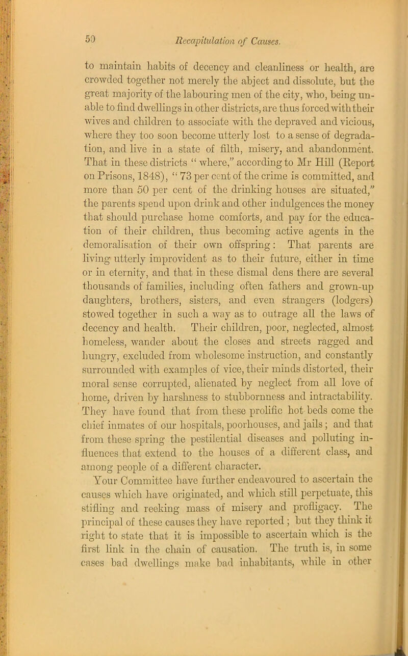 Recapitulation of Causes. to maintain habits of decency and cleanliness or health, are crowded together not merely the abject and dissolute, but the great majority of the labouring men of the city, who, being un- able to find dwellings in other districts, arc thus forced with their wives and children to associate with the depraved and vicious, where they too soon become utterly lost to a sense of degrada- tion, and live in a state of filth, misery, and abandonment. That in these districts  where, according to Mr Hill (Beport on Prisons, 1848),  73 per cent of the crime is committed, and more than 50 per cent of the drinking houses are situated, the parents spend upon drink and other indulgences the money that should purchase home comforts, and pay for the educa- tion of their children, thus becoming active agents in the demoralisation of their own offspring: That parents are living utterly improvident as to their future, either in time or in eternity, and that in these dismal dens there are several thousands of families, including often fathers and grown-up daughters, brothers, sisters, and even strangers (lodgers) stowed together in such a way as to outrage all the laws of decency and health. Their children, poor, neglected, almost homeless, wander about the closes and streets ragged and hungry, excluded from wholesome instruction, and constantly surrounded with examples of vice, their minds distorted, their moral sense corrupted, alienated by neglect from all love of home, driven by harshness to stubbornness and intractability. They have found that from these prolific hot beds come the chief inmates of our hospitals, poorhouses, and jails ; and that from these spring the pestilential diseases and polluting in- fluences that extend to the houses of a different class, and among people of a different character. Your Committee have further endeavoured to ascertain the causes which have originated, and which still perpetuate, this stifling and reeking mass of misery and profligacy. The principal of these causes they have reported ; but they think it right to state that it is impossible to ascertain which is the first link in the chain of causation. The truth is, in some cases bad dwellings make bad inhabitants, while in other