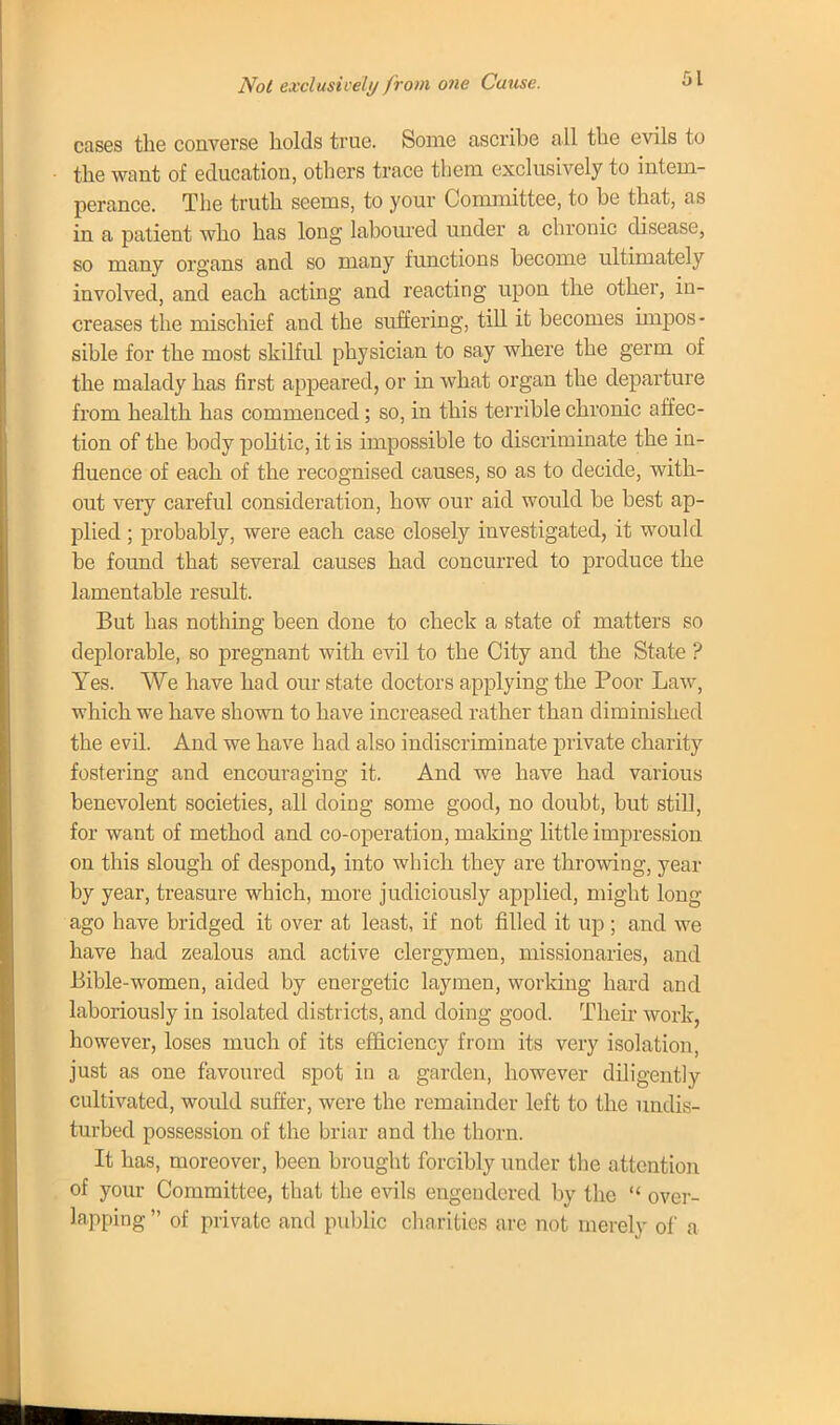 Not exclusively from one Cause. cases the converse holds true. Some ascribe all the evils to the want of education, others trace them exclusively to intem- perance. The truth seems, to your Committee, to be that, as in a patient who has long laboured under a chronic disease, so many organs and so many functions become ultimately involved, and each acting and reacting upon the other, in- creases the mischief and the suffering, till it becomes impos- sible for the most skilful physician to say where the germ of the malady has first appeared, or in what organ the departure from health has commenced; so, in this terrible chronic affec- tion of the body politic, it is impossible to discriminate the in- fluence of each of the recognised causes, so as to decide, with- out very careful consideration, how our aid would be best ap- plied ; probably, were each case closely investigated, it would be found that several causes had concurred to produce the lamentable result. But has nothing been done to check a state of matters so deplorable, so pregnant with evil to the City and the State ? Yes. We have had our state doctors applying the Poor Law, which we have shown to have increased rather than diminished the evil. And we have had also indiscriminate private charity fostering and encouraging it. And we have had various benevolent societies, all doing some good, no doubt, but still, for want of method and co-operation, making little impression on this slough of despond, into which they are throwing, year by year, treasure which, more judiciously applied, might long ago have bridged it over at least, if not filled it up ; and we have had zealous and active clergymen, missionaries, and Bible-women, aided by energetic laymen, working hard and laboriously in isolated districts, and doing good. Their work, however, loses much of its efficiency from its very isolation, just as one favoured spot in a garden, however diligently cultivated, would suffer, were the remainder left to the undis- turbed possession of the briar and the thorn. It has, moreover, been brought forcibly under the attention of your Committee, that the evils engendered by the  over- lapping  of private and public charities are not merely of a