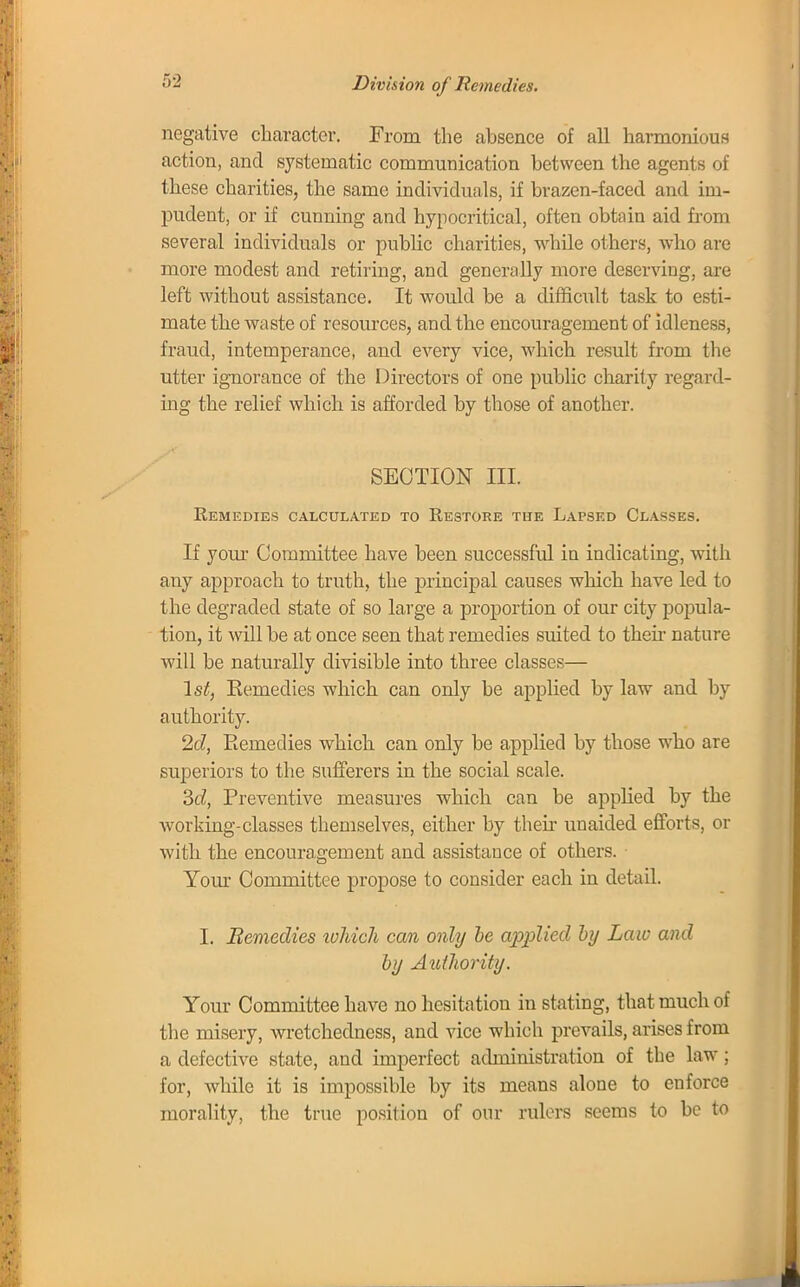 Division of Remedies. negative character. From the absence of all harmonious action, and systematic communication between the agents of these charities, the same individuals, if brazen-faced and im- pudent, or if cunning and hypocritical, often obtain aid from several individuals or public charities, while others, who are more modest and retiring, and generally more deserving, are left without assistance. It would be a difficult task to esti- mate the waste of resources, and the encouragement of idleness, fraud, intemperance, and every vice, which result from the utter ignorance of the Directors of one public charity regard- ing the relief which is afforded by those of another. SECTION III. Remedies calculated to Restore the Lapsed Classes. If your Committee have been successful in indicating, with any approach to truth, the principal causes which have led to the degraded state of so large a proportion of our city popula- tion, it will be at once seen that remedies suited to then- nature will be naturally divisible into three classes— 1st, Remedies which can only be applied by law and by authority. 2c?, Eemedies which can only be applied by those who are superiors to the sufferers in the social scale. 3d, Preventive measures which can be applied by the working-classes themselves, either by their unaided efforts, or with the encouragement and assistance of others. Your Committee propose to consider each in detail. I. Eemedies which can only be applied by Law and by Authority. Your Committee have no hesitation in stating, that much of the misery, wretchedness, and vice which prevails, arises from a defective state, and imperfect administration of the law; for, while it is impossible by its means alone to enforce morality, the true position of our rulers seems to be to